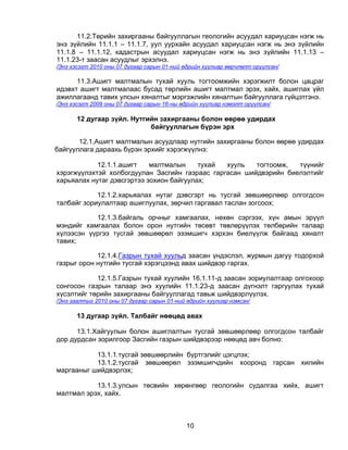 11.2.Төрийн захиргааны байгууллагын геологийн асуудал хариуцсан нэгж нь
энэ зүйлийн 11.1.1 – 11.1.7, уул уурхайн асуудал хариуцсан нэгж нь энэ зүйлийн
11.1.8 – 11.1.12, кадастрын асуудал хариуцсан нэгж нь энэ зүйлийн 11.1.13 –
11.1.23-т заасан асуудлыг эрхэлнэ.
/Энэ хэсэгт 2010 оны 07 дугаар сарын 01-ний өдрийн хуулиар өөрчлөлт оруулсан/

      11.3.Ашигт малтмалын тухай хууль тогтоомжийн хэрэгжилт болон цацраг
идэвхт ашигт малтмалаас бусад төрлийн ашигт малтмал эрэх, хайх, ашиглах үйл
ажиллагаанд тавих улсын хяналтыг мэргэжлийн хяналтын байгууллага гүйцэтгэнэ.
/Энэ хэсэгт 2009 оны 07 дугаар сарын 16-ны өдрийн хуулиар нэмэлт оруулсан/

       12 дугаар зүйл. Нутгийн захиргааны болон өөрөө удирдах
                            байгууллагын бүрэн эрх

       12.1.Ашигт малтмалын асуудлаар нутгийн захиргааны болон өөрөө удирдах
байгууллага дараахь бүрэн эрхийг хэрэгжүүлнэ:

            12.1.1.ашигт    малтмалын     тухай хууль   тогтоомж,  түүнийг
хэрэгжүүлэхтэй холбогдуулан Засгийн газраас гаргасан шийдвэрийн биелэлтийг
харьяалах нутаг дэвсгэртээ зохион байгуулах;

            12.1.2.харьяалах нутаг дэвсгэрт нь тусгай зөвшөөрлөөр олгогдсон
талбайг зориулалтаар ашиглуулах, зөрчил гаргавал таслан зогсоох;

           12.1.3.байгаль орчныг хамгаалах, нөхөн сэргээх, хүн амын эрүүл
мэндийг хамгаалах болон орон нутгийн төсөвт төвлөрүүлэх төлбөрийн талаар
хүлээсэн үүргээ тусгай зөвшөөрөл эзэмшигч хэрхэн биелүүлж байгаад хяналт
тавих;

            12.1.4.Газрын тухай хуульд заасан үндэслэл, журмын дагуу тодорхой
газрыг орон нутгийн тусгай хэрэгцээнд авах шийдвэр гаргах.

            12.1.5.Газрын тухай хуулийн 16.1.11-д заасан зориулалтаар олгохоор
сонгосон газрын талаар энэ хуулийн 11.1.23-д заасан дүгнэлт гаргуулах тухай
хүсэлтийг төрийн захиргааны байгууллагад тавьж шийдвэрлүүлэх.
/Энэ заалтыг 2010 оны 07 дугаар сарын 01-ний өдрийн хуулиар нэмсэн/

       13 дугаар зүйл. Талбайг нөөцөд авах

      13.1.Хайгуулын болон ашиглалтын тусгай зөвшөөрлөөр олгогдсон талбайг
дор дурдсан зорилгоор Засгийн газрын шийдвэрээр нөөцөд авч болно:

           13.1.1.тусгай зөвшөөрлийн бүртгэлийг цэгцлэх;
           13.1.2.тусгай зөвшөөрөл эзэмшигчдийн хооронд                      гарсан   хилийн
маргааныг шийдвэрлэх;

           13.1.3.улсын төсвийн хөрөнгөөр геологийн судалгаа хийх, ашигт
малтмал эрэх, хайх.



                                             10
 
