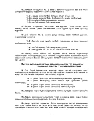 13.2.Талбайг энэ хуулийн 13.1-д заасны дагуу нөөцөд авсан бол энэ тухай
шийдвэрийг дараахь мэдээллийн хамт нийтэд мэдээлнэ:

              13.2.1.нөөцөд авсан талбай байрших аймаг, сумын нэр;
              13.2.2.нөөцөд авсан талбайн бүх булангийн цэгийн солбицлууд;
              13.2.3.тухайн талбайг нөөцөд авсан зорилго;
              13.2.4.талбайг нөөцөд байлгах хугацаа.

      13.3.Төрийн захиргааны байгууллага энэ хуулийн 13.1-д заасны дагуу
нөөцөд авсан талбайг тусгай зөвшөөрлийн болон түүний зураг зүйн бүртгэлд
бүртгэнэ.

      13.4.Энэ хуулийн 13.1-д заасны дагуу нөөцөд авсан талбайг дараахь
үндэслэлээр чөлөөлнө:

           13.4.1.Засгийн газар тухайн талбайг хугацаанаас нь өмнө чөлөөлөх
шийдвэр гаргасан;

              13.4.2.талбайг нөөцөд байлгах хугацаа дууссан;
              13.4.3.энэ хуулийн 13.1.1-13.1.3-т заасан шалтгаан арилсан.

      13.5.Нөөцөд авсан талбай энэ хуулийн 13.4-т заасан үндэслэлээр
чөлөөлөгдсөн тохиолдолд урьд нь уг талбайд хайгуулын болон ашиглалтын тусгай
зөвшөөрөл эзэмшиж байсан этгээд тухайн талбайг үргэлжлүүлэн эзэмших давуу
эрх эдэлнэ.

     14 дүгээр зүйл. Ашигт малтмал эрэх, хайх, ашиглах үйл ажиллагааг
                       хязгаарлах, хориглох тусгай хэрэгцээний газар

      14.1.Эрх бүхий байгууллага тодорхой газрыг тусгай хэрэгцээнд авах
шийдвэр гаргасан бол дор дурдсан мэдээллийг шийдвэр гарснаас хойш ажлын 10
өдөрт багтаан төрийн захиргааны байгууллагад ирүүлнэ:

              14.1.1.тусгай хэрэгцээнд авсан газар байрших аймаг, сумын нэр;
              14.1.2.тусгай хэрэгцээнд авсан газрын бүх булангийн цэгийн
солбицлууд;
              14.1.3.тухайн газрыг тусгай хэрэгцээнд авсан зорилго;
              14.1.4.тухайн газрыг тусгай хэрэгцээнд байлгах хугацаа.

      14.2.Тодорхой газрыг тусгай хэрэгцээнд байлгах хугацаа 5 жилээс доошгүй
байна.

     14.3.Төрийн захиргааны байгууллага тусгай хэрэгцээнд авсан газрыг тусгай
зөвшөөрлийн болон түүний зураг зүйн бүртгэлд бүртгэнэ.

      14.4.Хүчин төгөлдөр хайгуулын болон ашиглалтын тусгай зөвшөөрлөөр
олгогдсон талбайг бүхэлд нь, эсхүл хэсэгчлэн тусгай хэрэгцээнд авснаар тусгай
зөвшөөрөл эзэмшигч ашигт малтмал эрэх, хайх, ашиглах боломжгүй болсон бол


                                         11
 