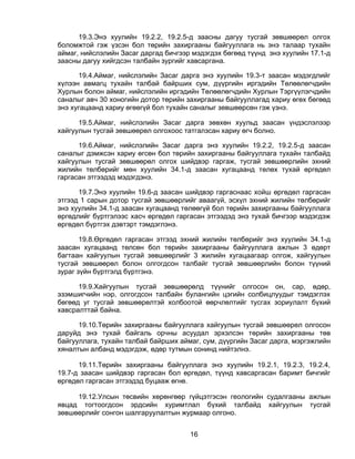 19.3.Энэ хуулийн 19.2.2, 19.2.5-д заасны дагуу тусгай зөвшөөрөл олгох
боломжтой гэж үзсэн бол төрийн захиргааны байгууллага нь энэ талаар тухайн
аймаг, нийслэлийн Засаг даргад бичгээр мэдэгдэх бөгөөд түүнд энэ хуулийн 17.1-д
заасны дагуу хийгдсэн талбайн зургийг хавсаргана.

      19.4.Аймаг, нийслэлийн Засаг дарга энэ хуулийн 19.3-т заасан мэдэгдлийг
хүлээн авмагц тухайн талбай байрших сум, дүүргийн иргэдийн Төлөөлөгчдийн
Хурлын болон аймаг, нийслэлийн иргэдийн Төлөөлөгчдийн Хурлын Тэргүүлэгчдийн
саналыг авч 30 хоногийн дотор төрийн захиргааны байгууллагад хариу өгөх бөгөөд
энэ хугацаанд хариу өгөөгүй бол тухайн саналыг зөвшөөрсөн гэж үзнэ.

      19.5.Аймаг, нийслэлийн Засаг дарга зөвхөн хуульд заасан үндэслэлээр
хайгуулын тусгай зөвшөөрөл олгохоос татгалзсан хариу өгч болно.

      19.6.Аймаг, нийслэлийн Засаг дарга энэ хуулийн 19.2.2, 19.2.5-д заасан
саналыг дэмжсэн хариу өгсөн бол төрийн захиргааны байгууллага тухайн талбайд
хайгуулын тусгай зөвшөөрөл олгох шийдвэр гаргаж, тусгай зөвшөөрлийн эхний
жилийн төлбөрийг мөн хуулийн 34.1-д заасан хугацаанд төлөх тухай өргөдөл
гаргасан этгээдэд мэдэгдэнэ.

      19.7.Энэ хуулийн 19.6-д заасан шийдвэр гаргаснаас хойш өргөдөл гаргасан
этгээд 1 сарын дотор тусгай зөвшөөрлийг аваагүй, эсхүл эхний жилийн төлбөрийг
энэ хуулийн 34.1-д заасан хугацаанд төлөөгүй бол төрийн захиргааны байгууллага
өргөдлийг бүртгэлээс хасч өргөдөл гаргасан этгээдэд энэ тухай бичгээр мэдэгдэж
өргөдөл бүртгэх дэвтэрт тэмдэглэнэ.

       19.8.Өргөдөл гаргасан этгээд эхний жилийн төлбөрийг энэ хуулийн 34.1-д
заасан хугацаанд төлсөн бол төрийн захиргааны байгууллага ажлын 3 өдөрт
багтаан хайгуулын тусгай зөвшөөрлийг 3 жилийн хугацаагаар олгож, хайгуулын
тусгай зөвшөөрөл болон олгогдсон талбайг тусгай зөвшөөрлийн болон түүний
зураг зүйн бүртгэлд бүртгэнэ.

      19.9.Хайгуулын тусгай зөвшөөрөлд түүнийг олгосон он, сар, өдөр,
эзэмшигчийн нэр, олгогдсон талбайн булангийн цэгийн солбицлуудыг тэмдэглэх
бөгөөд уг тусгай зөвшөөрөлтэй холбоотой өөрчлөлтийг тусгах зориулалт бүхий
хавсралттай байна.

      19.10.Төрийн захиргааны байгууллага хайгуулын тусгай зөвшөөрөл олгосон
даруйд энэ тухай байгаль орчны асуудал эрхэлсэн төрийн захиргааны төв
байгууллага, тухайн талбай байрших аймаг, сум, дүүргийн Засаг дарга, мэргэжлийн
хяналтын албанд мэдэгдэж, өдөр тутмын сонинд нийтэлнэ.

      19.11.Төрийн захиргааны байгууллага энэ хуулийн 19.2.1, 19.2.3, 19.2.4,
19.7-д заасан шийдвэр гаргасан бол өргөдөл, түүнд хавсаргасан баримт бичгийг
өргөдөл гаргасан этгээдэд буцааж өгнө.

     19.12.Улсын төсвийн хөрөнгөөр гүйцэтгэсэн геологийн судалгааны ажлын
явцад тогтоогдсон эрдсийн хуримтлал бүхий талбайд хайгуулын тусгай
зөвшөөрлийг сонгон шалгаруулалтын журмаар олгоно.


                                      16
 