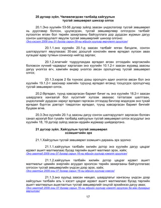 20 дугаар зүйл. Чөлөөлөгдсөн талбайд хайгуулын
                        тусгай зөвшөөрөл шинээр олгох

      20.1.Энэ хуулийн 53-56 дугаар зүйлд заасан үндэслэлээр тусгай зөвшөөрөл
нь дуусгавар болсон, цуцлагдсан, тусгай зөвшөөрлөөр олгогдсон талбайг
хүлээлгэн өгсөн бол төрийн захиргааны байгууллага дор дурдсан журмын дагуу
сонгон шалгаруулалт явуулж тусгай зөвшөөрлийг шинээр олгоно:
/Энэ хэсэгт 2009 оны 01 дүгээр сарын 08-ны өдрийн хуулиар өөрчлөлт оруулсан/

            20.1.1.энэ хуулийн 20.1-д заасан талбайг ялган багцалж, сонгон
шалгаруулалт явуулахаас 30-аас доошгүй хоногийн өмнө өргөдөл хүлээн авах
хугацааг өдөр тутмын сониноор нийтэд зарлах;

            20.1.2.ялагчийг тодруулахдаа өргөдөл өгсөн этгээдийн мэргэжлийн
боловсон хүчний чадварыг харгалзан энэ хуулийн 10.1.2-т заасан журамд заасны
дагуу үнэлгээ өгч, хамгийн өндөр үнэлгээ авсан оролцогчид тусгай зөвшөөрөл
олгох;

            20.1.3.хэрэв 2 ба түүнээс дээш оролцогч адил үнэлгээ авсан бол энэ
хуулийн 19.1.2-т зааснаар хамгийн түрүүнд өргөдөл өгсөнд тооцогдох оролцогчид
тусгай зөвшөөрөл олгох.

      20.2.Өргөдөл, түүнд хавсаргасан баримт бичиг нь энэ хуулийн 18.2-т заасан
шаардлага хангаагүй бол хүсэлтийг хүлээж авахаас татгалзаж шалтгаан,
үндэслэлийг дурдсан хариуг өргөдөл гаргасан этгээдэд бичгээр мэдэгдэж энэ тухай
өргөдөл бүртгэх дэвтэрт тэмдэглэн өргөдөл, түүнд хавсаргасан баримт бичгийг
буцааж өгнө.

      20.3.Энэ хуулийн 20.1-д заасны дагуу сонгон шалгаруулалт зарласан боловч
санал ирээгүй бол тухайн талбайд хайгуулын тусгай зөвшөөрөл олгох асуудлыг энэ
хуулийн 18, 19 дүгээр зүйлд заасан ердийн журмаар шийдвэрлэнэ.

       21 дүгээр зүйл. Хайгуулын тусгай зөвшөөрөл
                         эзэмшигчийн эрх

       21.1.Хайгуулын тусгай зөвшөөрөл эзэмшигч дараахь эрх эдэлнэ:

            21.1.1.хайгуулын талбайн хилийн дотор энэ хуулийн дагуу цацраг
идэвхт ашигт малтмалаас бусад төрлийн ашигт малтмал эрэх, хайх;
/Энэ заалтад 2009 оны 07 дугаар сарын 16-ны өдрийн хуулиар нэмэлт оруулсан/

            21.1.2.хайгуулын талбайн хилийн дотор цацраг идэвхт ашигт
малтмалыг цөмийн энергийн асуудал эрхэлсэн төрийн захиргааны байгууллагаас
олгосон тусгай зөвшөөрлийн үндсэн дээр эрэх, хайх;
/Энэ заалтыг 2009 оны 07 дугаар сарын 16-ны өдрийн хуулиар нэмсэн/

            21.1.3.энэ хуульд заасан нөхцөл, шаардлагыг хангасны үндсэн дээр
хайгуулын талбайн аль ч хэсэгт цацраг идэвхт ашигт малтмалаас бусад төрлийн
ашигт малтмалын ашиглалтын тусгай зөвшөөрлийг онцгой эрхийнхээ дагуу авах;
/Энэ заалтад 2009 оны 07 дугаар сарын 16-ны өдрийн хуулиар нэмэлт оруулсан ба мөн дугаарыг
өөрчилсөн/

                                            17
 