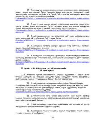 21.1.4.энэ хуульд заасан нөхцөл, журмыг хангасны үндсэн дээр цацраг
идэвхт ашигт малтмалаас бусад төрлийн ашигт малтмалын хайгуулын тусгай
зөвшөөрлийг шилжүүлэх, талбайг эрх бүхий байгууллагын зөвшөөрөл, хяналтын
дор бүхэлд нь, эсхүл хэсэгчлэн буцаан өгөх;
/Энэ заалтад 2009 оны 07 дугаар сарын 16-ны өдрийн хуулиар нэмэлт оруулсан ба мөн дугаарыг
өөрчилсөн/

            21.1.5.энэ хуульд заасан нөхцөл, шаардлагыг хангасан тохиолдолд
цацраг идэвхт ашигт малтмалаас бусад төрлийн ашигт малтмалын хайгуулын
тусгай зөвшөөрлийн хугацааг 3 жилийн хугацаагаар 2 удаа сунгуулах;
/Энэ заалтад 2009 оны 07 дугаар сарын 16-ны өдрийн хуулиар нэмэлт оруулсан ба мөн дугаарыг
өөрчилсөн/

           21.1.6.хайгуулын ажил явуулах зорилгоор хайгуулын талбайд нэвтрэн
орох, шаардлагатай түр барилга байгууламж барих;
/Энэ заалтад 2009 оны 07 дугаар сарын 16-ны өдрийн хуулиар нэмэлт оруулсан ба мөн дугаарыг
өөрчилсөн/

            21.1.7.хайгуулын талбайд нэвтрэн орохын тулд хайгуулын талбайн
гаднах газар нутгаар дамжин өнгөрөх;
/Энэ заалтад 2009 оны 07 дугаар сарын 16-ны өдрийн хуулиар нэмэлт оруулсан ба мөн дугаарыг
өөрчилсөн/

            21.1.8.энэ хуульд заасан эрхээ хэрэгжүүлэх зорилгоор бусдын өмчлөл,
эзэмшилд байгаа газарт түүний өмчлөгч, эзэмшигчийн зөвшөөрсний дагуу нэвтрэх,
дайран өнгөрөх.
/Энэ заалтад 2009 оны 07 дугаар сарын 16-ны өдрийн хуулиар нэмэлт оруулсан ба мөн дугаарыг
өөрчилсөн/

       22 дугаар зүйл. Хайгуулын тусгай зөвшөөрлийн
                          хугацааг сунгах

      22.1.Хайгуулын тусгай зөвшөөрлийн хугацаа дуусахаас 1 сарын өмнө
түүнийг эзэмшигч нь хугацааг сунгуулах тухай өргөдлийг төрийн захиргааны
байгууллагад гаргаж, түүнд дараахь баримт бичгийг хавсаргана:

            22.1.1.хайгуулийн тусгай зөвшөөрлийн хуулбар /баримт бичгийг
хүлээн авч байгаа эрх бүхий этгээд хуулбарыг эх хувьтай нь тулгаж, хуулбар үнэн
зөв болох тухай тэмдэглэгээг үнэ төлбөргүй хийнэ/, хэрэв шуудангаар ирүүлсэн
бол нотариатчаар гэрчлүүлсэн хуулбар;
/Энэ заалтыг 2011 оны 02 дугаар сарын 10-ны өдрийн хуулиар өөрчлөн найруулсан/

            22.1.2.үйлчилгээний хөлс, тусгай зөвшөөрлийн жил бүрийн төлбөр
төлсөн, түүнчлэн хайгуулын ажлын зардлын доод хэмжээнээс багагүй хэмжээний
ажил гүйцэтгэсэн тухай баримт;

            22.1.3.байгаль орчныг хамгаалах төлөвлөгөөг энэ хуулийн 40 дүгээр
зүйлд заасны дагуу шинэчлэн батлуулсан баримт;

            22.1.4.хайгуулын тухайн үе шатны ажлыг гүйцэтгэсэн тухай тайлан,
түүнийг хүлээлгэн өгсөн баримт.

                                            18
 