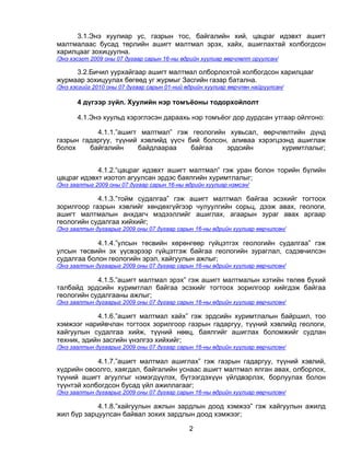 3.1.Энэ хуулиар ус, газрын тос, байгалийн хий, цацраг идэвхт ашигт
малтмалаас бусад төрлийн ашигт малтмал эрэх, хайх, ашиглахтай холбогдсон
харилцааг зохицуулна.
/Энэ хэсэгт 2009 оны 07 дугаар сарын 16-ны өдрийн хуулиар өөрчлөлт оруулсан/

     3.2.Бичил уурхайгаар ашигт малтмал олборлохтой холбогдсон харилцааг
журмаар зохицуулах бөгөөд уг журмыг Засгийн газар батална.
/Энэ хэсгийг 2010 оны 07 дугаар сарын 01-ний өдрийн хуулиар өөрчлөн найруулсан/

       4 дүгээр зүйл. Хуулийн нэр томъёоны тодорхойлолт

       4.1.Энэ хуульд хэрэглэсэн дараахь нэр томъёог дор дурдсан утгаар ойлгоно:

           4.1.1.”ашигт малтмал” гэж геологийн хувьсал, өөрчлөлтийн дүнд
газрын гадаргуу, түүний хэвлийд үүсч бий болсон, аливаа хэрэгцээнд ашиглаж
болох    байгалийн     байдлаараа     байгаа   эрдсийн         хуримтлалыг;


            4.1.2.“цацраг идэвхт ашигт малтмал” гэж уран болон торийн бүлийн
цацраг идэвхт изотоп агуулсан эрдэс баялгийн хуримтлалыг;
/Энэ заалтыг 2009 оны 07 дугаар сарын 16-ны өдрийн хуулиар нэмсэн/

            4.1.3.”тойм судалгаа” гэж ашигт малтмал байгаа эсэхийг тогтоох
зорилгоор газрын хэвлийг хөндөхгүйгээр чулуулгийн сорьц, дээж авах, геологи,
ашигт малтмалын анхдагч мэдээллийг ашиглах, агаарын зураг авах аргаар
геологийн судалгаа хийхийг;
/Энэ заалтын дугаарыг 2009 оны 07 дугаар сарын 16-ны өдрийн хуулиар өөрчилсөн/

            4.1.4.”улсын төсвийн хөрөнгөөр гүйцэтгэх геологийн судалгаа” гэж
улсын төсвийн эх үүсвэрээр гүйцэтгэж байгаа геологийн зураглал, сэдэвчилсэн
судалгаа болон геологийн эрэл, хайгуулын ажлыг;
/Энэ заалтын дугаарыг 2009 оны 07 дугаар сарын 16-ны өдрийн хуулиар өөрчилсөн/

            4.1.5.”ашигт малтмал эрэх” гэж ашигт малтмалын хэтийн төлөв бүхий
талбайд эрдсийн хуримтлал байгаа эсэхийг тогтоох зорилгоор хийгдэж байгаа
геологийн судалгааны ажлыг;
/Энэ заалтын дугаарыг 2009 оны 07 дугаар сарын 16-ны өдрийн хуулиар өөрчилсөн/

            4.1.6.”ашигт малтмал хайх” гэж эрдсийн хуримтлалын байршил, тоо
хэмжээг нарийвчлан тогтоох зорилгоор газрын гадаргуу, түүний хэвлийд геологи,
хайгуулын судалгаа хийж, түүний нөөц, баялгийг ашиглах боломжийг судлан
техник, эдийн засгийн үнэлгээ хийхийг;
/Энэ заалтын дугаарыг 2009 оны 07 дугаар сарын 16-ны өдрийн хуулиар өөрчилсөн/

            4.1.7.”ашигт малтмал ашиглах” гэж газрын гадаргуу, түүний хэвлий,
хүдрийн овоолго, хаягдал, байгалийн уснаас ашигт малтмал ялган авах, олборлох,
түүний ашигт агуулгыг нэмэгдүүлэх, бүтээгдэхүүн үйлдвэрлэх, борлуулах болон
түүнтэй холбогдсон бусад үйл ажиллагааг;
/Энэ заалтын дугаарыг 2009 оны 07 дугаар сарын 16-ны өдрийн хуулиар өөрчилсөн/

            4.1.8.”хайгуулын ажлын зардлын доод хэмжээ” гэж хайгуулын ажилд
жил бүр зарцуулсан байвал зохих зардлын доод хэмжээг;

                                              2
 