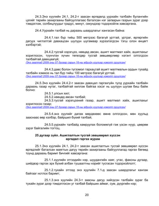 24.3.Энэ хуулийн 24.1, 24.2-т заасан өргөдөлд уурхайн талбайн булангийн
цэгийг төрийн захиргааны байгууллагаас баталсан нэг загварын газрын зураг дээр
тэмдэглэж, солбицлуудыг градус, минут, секундээр тодорхойлж хавсаргана.

       24.4.Уурхайн талбай нь дараахь шаардлагыг хангасан байна:

            24.4.1.тал бүр тийш 500 метрээс багагүй урттай, уртраг, өргөргийн
дагуух чиглэлтэй давхацсан шулуун шугамаар хүрээлэгдсэн тэгш олон өнцөгт
хэлбэртэй;

            24.4.2.тусгай хэрэгцээ, нөөцөд авсан, ашигт малтмал хайх, ашиглахыг
хориглосон, түүнчлэн хүчин төгөлдөр тусгай зөвшөөрлөөр нэгэнт олгогдсон
талбайтай давхцаагүй;
/Энэ заалтад 2009 оны 07 дугаар сарын 16-ны өдрийн хуулиар нэмэлт оруулсан/

           24.4.3.давс болон түгээмэл тархацтай ашигт малтмалын ордын тухайд
талбайн хэмжээ нь тал бүр тийш 100 метрээс багагүй урттай.
/Энэ заалтад 2009 оны 07 дугаар сарын 16-ны өдрийн хуулиар нэмэлт оруулсан/

      24.5.Энэ хуулийн 24.4.2-т заасан давхцал гаргахгүйн тулд уурхайн талбайн
дараахь газар нутаг, талбайтай хиллэж байгаа хэсэг нь шулуун шугам биш байж
болно:
            24.5.1.улсын хил;
            24.5.2.нөөцөд авсан талбай;
            24.5.3.тусгай хэрэгцээний газар, ашигт малтмал хайх, ашиглахыг
хориглосон газар;
/Энэ заалтад 2009 оны 07 дугаар сарын 16-ны өдрийн хуулиар нэмэлт оруулсан/

            24.5.4.энэ хуулийг дагаж мөрдөхөөс өмнө олгогдсон, мөн хуульд
зааснаас өөр хэлбэр, байршил бүхий талбай;

            24.5.5.уурхайн талбайд хамруулах боломжгүй гэж үзсэн нуур, цөөрөм
зэрэг байгалийн тогтоц.

       25 дугаар зүйл. Ашиглалтын тусгай зөвшөөрөл хүссэн
                          өргөдөл гаргах журам

      25.1.Энэ хуулийн 24.1, 24.2-т заасан ашиглалтын тусгай зөвшөөрөл хүссэн
өргөдлийг баталсан маягтын дагуу төрийн захиргааны байгууллагад гаргах бөгөөд
түүнд дараахь баримт бичгийг хавсаргана:

           25.1.1.хуулийн этгээдийн нэр, шуудангийн хаяг, утас, факсны дугаар,
шийдвэр гаргах эрх бүхий албан тушаалтны нэрийг тусгасан тодорхойлолт;

            25.1.2.тухайн этгээд энэ хуулийн 7.1-д заасан шаардлагыг хангаж
байгааг нотлох баримт;

             25.1.3.энэ хуулийн 24.3-т заасны дагуу хийгдсэн талбайн зураг ба
тухайн зураг дээр тэмдэглэсэн уг талбай байрших аймаг, сум, дүүргийн нэр;


                                            20
 