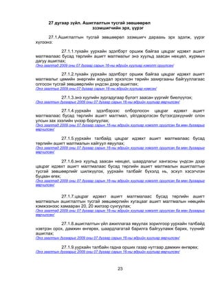 27 дугаар зүйл. Ашиглалтын тусгай зөвшөөрөл
                          эзэмшигчийн эрх, үүрэг

      27.1.Ашиглалтын тусгай зөвшөөрөл эзэмшигч дараахь эрх эдэлж, үүрэг
хүлээнэ:

            27.1.1.тухайн уурхайн эдэлбэрт оршиж байгаа цацраг идэвхт ашигт
малтмалаас бусад төрлийн ашигт малтмалыг энэ хуульд заасан нөхцөл, журмын
дагуу ашиглах;
/Энэ заалтад 2009 оны 07 дугаар сарын 16-ны өдрийн хуулиар нэмэлт оруулсан/

            27.1.2.тухайн уурхайн эдэлбэрт оршиж байгаа цацраг идэвхт ашигт
малтмалыг цөмийн энергийн асуудал эрхэлсэн төрийн захиргааны байгууллагаас
олгосон тусгай зөвшөөрлийн үндсэн дээр ашиглах;
/Энэ заалтыг 2009 оны 07 дугаар сарын 16-ны өдрийн хуулиар нэмсэн/

              27.1.3.энэ хуулийн зургадугаар бүлэгт заасан үүргийг биелүүлэх;
/Энэ заалтын дугаарыг 2009 оны 07 дугаар сарын 16-ны өдрийн хуулиар өөрчилсөн/

            27.1.4.уурхайн эдэлбэрээс олборлосон цацраг идэвхт ашигт
малтмалаас бусад төрлийн ашигт малтмал, үйлдвэрлэсэн бүтээгдэхүүнийг олон
улсын зах зээлийн үнээр борлуулах;
/Энэ заалтад 2009 оны 07 дугаар сарын 16-ны өдрийн хуулиар нэмэлт оруулсан ба мөн дугаарыг
өөрчилсөн/

           27.1.5.уурхайн талбайд цацраг идэвхт ашигт малтмалаас бусад
төрлийн ашигт малтмалын хайгуул явуулах;
/Энэ заалтад 2009 оны 07 дугаар сарын 16-ны өдрийн хуулиар нэмэлт оруулсан ба мөн дугаарыг
өөрчилсөн/

             27.1.6.энэ хуульд заасан нөхцөл, шаардлагыг хангасны үндсэн дээр
цацраг идэвхт ашигт малтмалаас бусад төрлийн ашигт малтмалын ашиглалтын
тусгай зөвшөөрлийг шилжүүлэх, уурхайн талбайг бүхэлд нь, эсхүл хэсэгчлэн
буцаан өгөх;
/Энэ заалтад 2009 оны 07 дугаар сарын 16-ны өдрийн хуулиар нэмэлт оруулсан ба мөн дугаарыг
өөрчилсөн/


            27.1.7.цацраг идэвхт ашигт малтмалаас бусад төрлийн ашигт
малтмалын ашиглалтын тусгай зөвшөөрлийн хугацааг ашигт малтмалын нөөцийн
хэмжээнээс хамааран 20, 20 жилээр сунгуулах;
/Энэ заалтад 2009 оны 07 дугаар сарын 16-ны өдрийн хуулиар нэмэлт оруулсан ба мөн дугаарыг
өөрчилсөн/

            27.1.8.ашиглалтын үйл ажиллагаа явуулах зорилгоор уурхайн талбайд
нэвтрэн орох, дамжин өнгөрөх, шаардлагатай барилга байгууламж барих, түүнийг
ашиглах;
/Энэ заалтын дугаарыг 2009 оны 07 дугаар сарын 16-ны өдрийн хуулиар өөрчилсөн/

              27.1.9.уурхайн талбайн гадна орших газар нутгаар дамжин өнгөрөх;
/Энэ заалтын дугаарыг 2009 оны 07 дугаар сарын 16-ны өдрийн хуулиар өөрчилсөн/



                                            23
 