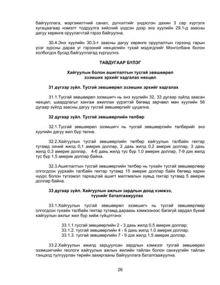 байгууллага, мэргэжилтний санал, дүгнэлтийг үндэслэн дахин 3 сар хүртэлх
хугацаагаар нэмэлт тодруулга хийсний үндсэн дээр энэ хуулийн 29.1-д заасны
дагуу хөрөнгө оруулагчтай гэрээ байгуулна.

      30.4.Энэ хуулийн 30.3-т заасны дагуу хөрөнгө оруулалтын гэрээнд гарын
үсэг зурсны дараа уг гэрээний нөхцөлийн тухай мэдэгдлийг Монголбанк болон
холбогдох бусад байгууллагад хүргүүлнэ.

                             ТАВДУГААР БҮЛЭГ

              Хайгуулын болон ашиглалтын тусгай зөвшөөрөл
                     эзэмших эрхийг хадгалах нөхцөл

     31 дүгээр зүйл. Тусгай зөвшөөрөл эзэмших эрхийг хадгалах

      31.1.Тусгай зөвшөөрөл эзэмшигч нь энэ хуулийн 32, 33 дугаар зүйлд заасан
нөхцөл, шаардлагыг хангаж ажиллах үүрэгтэй бөгөөд зөрчвөл мөн хуулийн 56
дугаар зүйлд заасны дагуу тусгай зөвшөөрлийг цуцална.

     32 дугаар зүйл. Тусгай зөвшөөрлийн төлбөр

      32.1.Тусгай зөвшөөрөл эзэмшигч нь тусгай зөвшөөрлийн төлбөрийг энэ
хуулийн дагуу жил бүр төлнө.

      32.2.Хайгуулын тусгай зөвшөөрлийн төлбөр хайгуулын талбайн гектар
тутамд эхний жилд 0,1 америк доллар, 2 дахь жилд 0,2 америк доллар, 3 дахь
жилд 0,3 америк доллар, 4-6 дахь жилд тус бүр 1,0 америк доллар, 7-9 дэх жилд
тус бүр 1,5 америк доллар байна.

      32.3.Ашиглалтын тусгай зөвшөөрлийн төлбөр нь тухайн тусгай зөвшөөрлөөр
олгогдсон уурхайн талбайн гектар тутамд 15 америк доллар байх бөгөөд харин
нүүрс болон түгээмэл тархацтай ашигт малтмалын хувьд гектар тутамд 5 америк
доллар байна.

     33 дугаар зүйл. Хайгуулын ажлын зардлын доод хэмжээ,
                        түүнийг баталгаажуулах

      33.1.Хайгуулын тусгай зөвшөөрөл эзэмшигч нь тусгай зөвшөөрлөөр
олгогдсон тухайн талбайн гектар тутамд дараахь хэмжээнээс багагүй зардал бүхий
хайгуулын ажлыг жил бүр хийж гүйцэтгэнэ:

           33.1.1.тусгай зөвшөөрлийн 2 - 3 дахь жилд 0,5 америк доллар;
           33.1.2. тусгай зөвшөөрлийн 4 - 6 дахь жилд 1,0 америк доллар;
           33.1.3. тусгай зөвшөөрлийн 7 - 9 дэх жилд 1,5 америк доллар.

      33.2.Хайгуулын ажилд зарцуулсан зардлын хэмжээг тусгай зөвшөөрөл
эзэмшигчийн геологи хайгуулын ажлын жилийн тайлан болон санхүүгийн тайлан
тэнцэлд тулгуурлан төрийн захиргааны байгууллага баталгаажуулна.


                                     26
 