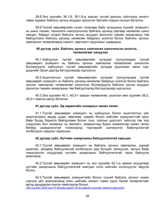 39.8.Энэ хуулийн 38.1.8, 39.1.9-д заасан тусгай дансны гүйлгээнд хяналт
тавих журмыг байгаль орчны асуудал эрхэлсэн Засгийн газрын гишүүн батална.

      39.9.Тусгай зөвшөөрлийн хүчин төгөлдөр байх хугацаанд түүнийг эзэмшигч
нь шинэ техник, технологи нэвтрүүлснээс байгаль орчинд сөргөөр нөлөөлөх шинэ
нөхцөл, байдал үүсвэл байгаль орчны асуудал эрхэлсэн төрийн захиргааны төв
байгууллага байгаль орчинд нөлөөлөх байдлын үнэлгээ болон байгаль орчныг
хамгаалах төлөвлөгөөнд нэмэлт, өөрчлөлт оруулахыг шаардана.

       40 дүгээр зүйл. Байгаль орчныг хамгаалах шинэчилсэн үнэлгээ,
                              төлөвлөгөөг хянуулах

      40.1.Хайгуулын тусгай зөвшөөрлийн хугацааг сунгуулахдаа тусгай
зөвшөөрөл эзэмшигч нь байгаль орчныг хамгаалах төлөвлөгөөг шинэчлэн
боловсруулж хайгуулын тусгай зөвшөөрлийн хугацаа дуусахаас өмнө сум,
дүүргийн Засаг даргад батлуулахаар хүргүүлнэ.

      40.2.Ашиглалтын тусгай зөвшөөрлийн хугацааг сунгуулахдаа тусгай
зөвшөөрөл эзэмшигч нь байгаль орчинд нөлөөлөх байдлын үнэлгээ болон байгаль
орчныг хамгаалах төлөвлөгөөг шинэчлэн боловсруулж байгаль орчны асуудал
эрхэлсэн төрийн захиргааны төв байгууллагад батлуулахаар хүргүүлнэ.

       40.3.Энэ хуулийн 40.1, 40.2-т заасан төлөвлөгөө, үнэлгээг мөн хуулийн 38.2,
39.2-т заасны дагуу батална.

       41 дүгээр зүйл. Эд хөрөнгийн хохирлыг нөхөн төлөх

      41.1.Тусгай зөвшөөрөл эзэмшигч нь хайгуулын болон ашиглалтын үйл
ажиллагааны явцад худаг, өвөлжөө, хувийн болон нийтийн зориулалттай орон
байр бусад барилга байгууламж болон түүх, соёлын дурсгалт зүйлсэд гэм хор
учруулсан бол хохирлыг нь өмчлөгч, эзэмшигчид бүрэн хэмжээгээр нөхөн төлөх
бөгөөд шаардлагатай тохиолдолд тэдгээрийг шилжүүлэн байрлуулахтай
холбогдсон зардлыг хариуцна.

       42 дугаар зүйл. Нутгийн захиргааны байгууллагатай харьцах

      42.1.Тусгай зөвшөөрөл эзэмшигч нь байгаль орчныг хамгаалах, уурхай
ашиглах, үйлдвэр байгуулахтай холбогдсон дэд бүтцийг хөгжүүлэх, ажлын байр
нэмэгдүүлэх асуудлаар нутгийн захиргааны байгууллагатай гэрээ байгуулж
ажиллана.

      42.2.Тусгай зөвшөөрөл эзэмшигч нь энэ хуулийн 42.1-д заасан асуудлаар
нутгийн захиргааны байгууллагатай хамтран олон нийтийн хэлэлцүүлэг явуулж
болно.

      42.3.Тусгай зөвшөөрөл эзэмшигчийн болон түүний байгаль орчныг нөхөн
сэргээх үйл ажиллагаанд олон нийтийн хяналт тавих үүрэг бүхий төлөөлөгчийг
иргэд дундаасаа сонгон ажиллуулж болно.
/Энэ хэсэгт 2009 оны 07 дугаар сарын 16-ны өдрийн хуулиар нэмэлт оруулсан/


                                            32
 