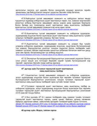 аргачлалыг геологи, уул уурхайн болон санхүүгийн асуудал эрхэлсэн төрийн
захиргааны төв байгууллагын саналыг үндэслэн Засгийн газар батална.
/Энэ хэсгийг 2010 оны 11 дүгээр сарын 25-ны өдрийн хуулиар нэмсэн/

      47.9.Хайгуулын тусгай зөвшөөрөл эзэмшигч нь хайгуулын ажлын явцад
туршилтын журмаар олборлосон ашигт малтмалын төрөл, тоо, хэмжээг мэргэжлийн
хяналтын албанд бүртгүүлж зөвшөөрөл авсны үндсэн дээр худалдан борлуулж
болох бөгөөд энэ тохиолдолд ашигт малтмалын нөөц ашигласны төлбөрийг
ашиглалтын тусгай зөвшөөрөл эзэмшигчтэй нэгэн адил төлнө.
/Энэ хэсгийн дугаарыг 2010 оны 11 дүгээр сарын 25-ны өдрийн хуулиар өөрчилсөн/

     47.10.Ашиглалтын тусгай зөвшөөрөл эзэмшигч нь олборлож худалдсан,
худалдахаар ачуулсан болон ашигласан ашигт малтмалын нөөц ашигласны тухайн
улирлын төлбөрийг дараагийн улиралд багтаан төлнө.
/Энэ хэсгийн дугаарыг 2010 оны 11 дүгээр сарын 25-ны өдрийн хуулиар өөрчилсөн/

      47.11.Ашиглалтын тусгай зөвшөөрөл эзэмшигч нь улирал бүр тухайн
улиралд олборлож худалдсан, худалдахаар ачуулсан, ашигласан бүтээгдэхүүний
тоо хэмжээ, борлуулалтын үнэлгээг тооцсон үндэслэл болон төлбөрийн нийт
хэмжээг тусгасан тайланг мэргэжлийн хяналтын албанаас баталсан маягтын дагуу
үнэн зөв гаргаж, баталгаажуулан тус албанд ирүүлнэ.
/Энэ хэсгийн дугаарыг 2010 оны 11 дүгээр сарын 25-ны өдрийн хуулиар өөрчилсөн/

      47.12.Экспортын бүтээгдэхүүний борлуулалтын үнэлгээний үндэслэл болгох
олон улсын жишиг үнэ тогтоодог биржийн нэрийг тухайн бүтээгдэхүүний нэр
төрлийг харгалзан Засгийн газар нийтэд зарлана.
/Энэ хэсгийн дугаарыг 2010 оны 11 дүгээр сарын 25-ны өдрийн хуулиар өөрчилсөн/

       471 дүгээр зүйл.Түгээмэл тархацтай ашигт малтмалын
                          нөөц ашигласны төлбөр

      471.1.Ашиглалтын тусгай зөвшөөрөл эзэмшигч нь олборлож худалдсан,
эсхүл худалдахаар ачуулсан болон ашигласан бүх төрлийн түгээмэл тархацтай
бүтээгдэхүүний борлуулалтын үнэлгээнээс тооцож түгээмэл тархацтай ашигт
малтмалын нөөц ашигласны төлбөрийг орон нутгийн төсөвт төлнө.

       471.2.Түгээмэл тархацтай ашигт малтмалын нөөц ашигласны төлбөр нь
олборлож худалдсан, эсхүл худалдахаар ачуулсан болон ашигласан бүх төрлийн
түгээмэл тархацтай ашигт малтмалын бүтээгдэхүүний борлуулалтын үнэлгээний
2,5-5 хувьтай тэнцүү байна.

      471.3.Энэ хуулийн 471.2-т заасан төлбөрийн хувь хэмжээг тухайн түгээмэл
тархацтай ашигт малтмалын тархац, шинж чанар, байгаль орчинд нөлөөлөх
байдлыг харгалзан аймаг, нийслэлийн иргэдийн Төлөөлөгчдийн Хурал тогтооно.
/Дээрх 471 дүгээр зүйлийг 2011 оны 12 дугаар сарын 23-ны өдрийн хуулиар нэмсэн
бөгөөд үүнийг 2013 оны 01 дүгээр сарын 01-ний өдрөөс эхлэн дагаж мөрдөнө/

       48 дугаар зүйл. Мэдээ, тайлан гаргах



                                             39
 