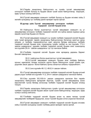 54.5.Төрийн захиргааны байгууллага нь тухайн тусгай зөвшөөрлөөр
олгогдсон талбайг бүхэлд нь буцаан авсан тухай зохих байгууллагад мэдэгдэж,
өдөр тутмын сонинд нийтэлнэ.

     54.6.Тусгай зөвшөөрөл эзэмшигч талбайг бүхэлд нь буцаан өгснөөс хойш 2
жилийн хугацаанд тус талбайд дахин өргөдөл гаргах эрхгүй.

     55 дугаар зүйл. Тусгай зөвшөөрлөөр олгогдсон талбайн
                         тодорхой хэсгийг буцаан өгөх

     55.1.Хайгуулын болон ашиглалтын тусгай зөвшөөрөл эзэмшигч нь уг
зөвшөөрлөөр олгогдсон талбайн тодорхой хэсгийг энэ зүйлд заасан журмын дагуу
өөрийн хүсэлтээр буцаан өгч болно.

      55.2.Тусгай зөвшөөрөл эзэмшигч нь тухайн талбайн тодорхой хэсгийг буцаан
өгөх тухай өргөдлийг төрийн захиргааны байгууллагаас баталсан маягтын дагуу
үйлдэж, уг талбайн тодорхойлолтын хамт ирүүлэх бөгөөд хайгуулын талбайн
тодорхой хэсгийг буцаан өгөх тохиолдолд тухайн талбай нь энэ хуулийн 17.2-т
заасан шаардлагыг, уурхайн талбайн тодорхой хэсгийг буцаан өгөх тохиолдолд
энэ хуулийн 24.4-т заасан шаардлагыг тус тус хангасан байна.

      55.3.Талбайн тодорхой хэсгийг буцаан өгөх өргөдөлд дараахь баримт
бичгийг хавсаргана:

            55.3.1.хайгуулын болон ашиглалтын тусгай зөвшөөрөл;
            55.3.2.тусгай зөвшөөрөл эзэмшигч буцаан өгөх талбайд байгаль
орчныг хамгаалах талаар хүлээсэн үүргээ бүрэн биелүүлсэн тухай тухайн сум,
дүүргийн Засаг даргын болон байгаль орчны хяналтын албаны тодорхойлолт;

           55.3.3.энэ хуулийн 48.1.2, 48.6.3-т заасан тайлан.

      55.4.Тусгай зөвшөөрлөөр олгогдсон талбайн тодорхой хэсгийг буцаан өгсний
дараа үлдэх талбай энэ хуулийн 17.2, 24.4-т заасан шаардлагыг хангасан байна.

      55.5.Энэ хуулийн 55.2-55.4-т заасан шаардлага хангасан бол төрийн
захиргааны байгууллага өргөдлийг бүртгэж, тухайн тусгай зөвшөөрөлд зохих
өөрчлөлтийг тусгах бөгөөд ингэснээр талбайн тодорхой хэсгийг буцаан өгсөнд
тооцно.

     55.6.Төрийн захиргааны байгууллага тухайн тусгай зөвшөөрлөөр олгогдсон
талбайн тодорхой хэсгийг буцаан авсан тухай зохих байгууллагад мэдэгдэж, өдөр
тутмын сонинд нийтэлнэ.

     55.7.Талбайн тодорхой хэсгийг буцаан өгсөн нь өмнө төлсөн тусгай
зөвшөөрлийн төлбөрийг бууруулах, эсхүл түүнийг буцаан олгох үндэслэл болохгүй.

      55.8.Тусгай зөвшөөрөл эзэмшигч талбайн тодорхой хэсгийг буцаан өгснөөс
хойш 2 жилийн хугацаанд тухайн талбайд дахин өргөдөл гаргах эрхгүй.


                                       47
 