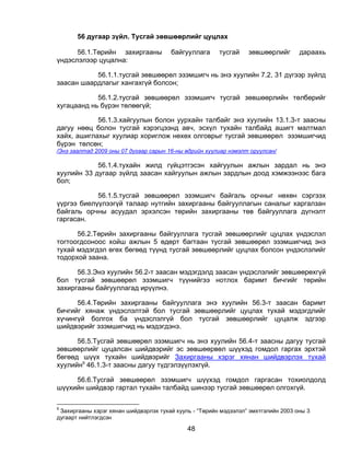 56 дугаар зүйл. Тусгай зөвшөөрлийг цуцлах

      56.1.Төрийн захиргааны           байгууллага      тусгай    зөвшөөрлийг       дараахь
үндэслэлээр цуцална:

           56.1.1.тусгай зөвшөөрөл эзэмшигч нь энэ хуулийн 7.2, 31 дүгээр зүйлд
заасан шаардлагыг хангахгүй болсон;

            56.1.2.тусгай зөвшөөрөл эзэмшигч тусгай зөвшөөрлийн төлбөрийг
хугацаанд нь бүрэн төлөөгүй;

            56.1.3.хайгуулын болон уурхайн талбайг энэ хуулийн 13.1.3-т заасны
дагуу нөөц болон тусгай хэрэгцээнд авч, эсхүл тухайн талбайд ашигт малтмал
хайх, ашиглахыг хуулиар хориглож нөхөх олговрыг тусгай зөвшөөрөл эзэмшигчид
бүрэн төлсөн;
/Энэ заалтад 2009 оны 07 дугаар сарын 16-ны өдрийн хуулиар нэмэлт оруулсан/

            56.1.4.тухайн жилд гүйцэтгэсэн хайгуулын ажлын зардал нь энэ
хуулийн 33 дугаар зүйлд заасан хайгуулын ажлын зардлын доод хэмжээнээс бага
бол;

            56.1.5.тусгай зөвшөөрөл эзэмшигч байгаль орчныг нөхөн сэргээх
үүргээ биелүүлээгүй талаар нутгийн захиргааны байгууллагын саналыг харгалзан
байгаль орчны асуудал эрхэлсэн төрийн захиргааны төв байгууллага дүгнэлт
гаргасан.

      56.2.Төрийн захиргааны байгууллага тусгай зөвшөөрлийг цуцлах үндэслэл
тогтоогдсоноос хойш ажлын 5 өдөрт багтаан тусгай зөвшөөрөл эзэмшигчид энэ
тухай мэдэгдэл өгөх бөгөөд түүнд тусгай зөвшөөрлийг цуцлах болсон үндэслэлийг
тодорхой заана.

      56.3.Энэ хуулийн 56.2-т заасан мэдэгдэлд заасан үндэслэлийг зөвшөөрөхгүй
бол тусгай зөвшөөрөл эзэмшигч түүнийгээ нотлох баримт бичгийг төрийн
захиргааны байгууллагад ирүүлнэ.

      56.4.Төрийн захиргааны байгууллага энэ хуулийн 56.3-т заасан баримт
бичгийг хянаж үндэслэлтэй бол тусгай зөвшөөрлийг цуцлах тухай мэдэгдлийг
хүчингүй болгох ба үндэслэлгүй бол тусгай зөвшөөрлийг цуцалж эдгээр
шийдвэрийг эзэмшигчид нь мэдэгдэнэ.

      56.5.Тусгай зөвшөөрөл эзэмшигч нь энэ хуулийн 56.4-т заасны дагуу тусгай
зөвшөөрлийг цуцалсан шийдвэрийг эс зөвшөөрвөл шүүхэд гомдол гаргах эрхтэй
бөгөөд шүүх тухайн шийдвэрийг Захиргааны хэрэг хянан шийдвэрлэх тухай
хуулийн9 46.1.3-т заасны дагуу түдгэлзүүлэхгүй.

     56.6.Тусгай зөвшөөрөл эзэмшигч шүүхэд гомдол гаргасан тохиолдолд
шүүхийн шийдвэр гартал тухайн талбайд шинээр тусгай зөвшөөрөл олгохгүй.

9
 Захиргааны хэрэг хянан шийдвэрлэх тухай хууль - “Төрийн мэдээлэл” эмхтгэлийн 2003 оны 3
дугаарт нийтлэгдсэн

                                             48
 