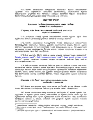 56.7.Төрийн захиргааны байгууллага хайгуулын тусгай зөвшөөрлийг
цуцалсан бол мэргэжлийн хяналтын байгууллагад, ашиглалтын тусгай
зөвшөөрлийг цуцалсан бол татварын асуудал эрхэлсэн төрийн захиргааны
байгууллагад тус тус мэдэгдэж өдөр тутмын сонинд нийтэлнэ.

                                     ЕСДҮГЭЭР БҮЛЭГ

                 Мэдээлэл, төлбөрийн хуваарилалт, нөхөн төлбөр,
                            санхүү бүртгэлийн онцлог

       57 дугаар зүйл. Ашигт малтмалтай холбоотой мэдээлэл,
                              бүртгэлтэй танилцах

      57.1.Сонирхсон этгээд тусгай зөвшөөрлийн болон түүний зураг зүйн
бүртгэлтэй ажлын цагаар зориулалтын байранд танилцах эрхтэй.

      57.2.Төрийн захиргааны байгууллага тусгай зөвшөөрөл эзэмшигчийн
боловсруулсан хайгуулын тайлан, уурхайн ашиглалтын мэдээ, техник, эдийн
засгийн үндэслэлийг түүний хүсэлтээр тусгай зөвшөөрлийн хүчин төгөлдөр байх
хугацаанд нууцад хамааруулах бөгөөд мэдээ, тайланг хүлээлгэн өгөхдөө нууц
хадгалах талаар гэрээ байгуулж болно.

      57.3.Энэ хуулийн 57.2-т заасны дагуу нууцад хамааруулсан мэдээллийг
Төрийн нууцын тухай10, Байгууллагын нууцын тухай11, Хувь хүний нууцын тухай
хуульд12 заасан үндэслэл, журмаас гадуур задруулах, нийтлэх буюу нийтэд
мэдээлэхийг хориглоно.

      57.4.Байгаль орчинд нөлөөлөх байдлын үнэлгээ, байгаль орчныг хамгаалах
төлөвлөгөө, тайлан, байгаль орчин, хүн амын эрүүл мэндэд хортой нөлөө үзүүлж
болзошгүй химийн хорт болон бусад бодисын хэрэглээний талаархи мэдээллийг
байгаль орчны болон геологи, уул уурхайн асуудал эрхэлсэн төрийн захиргааны
төв байгууллага нийтэд нээлттэй болгож, тухайн мэдээллийг цахим хэлбэрээр
түгээнэ.

       58 дугаар зүйл. Ашигт малтмалын нөөц ашигласны
                              төлбөрийг хуваарилах

      58.1.Ашигт малтмалын нөөц ашигласны төлбөрийг улсын болон тухайн
ашигт малтмалын орд байршиж байгаа орон нутгийн төсөвт төвлөрүүлнэ.

      58.2.Ашигт малтмалын нөөц ашигласны төлбөрийн 10 хувийг тухайн сум,
дүүргийн, 20 хувийг тухайн аймаг, нийслэлийн, 70 хувийг улсын төсөвт тус тус
хуваарилах бөгөөд орон нутагт хуваарилах ашигт малтмалын нөөц ашигласны
төлбөрийн хэмжээ нь аймаг, нийслэл, сум, дүүргийн тухайн жилийн төсвийн
дүнгээс хэтрэхээргүй байна.
10
   Төрийн нууцын тухай хууль - “Төрийн мэдээлэл” эмхтгэлийн 1995 оны 7 дугаарт нийтлэгдсэн
11
   Байгууллагын нууцын тухай хууль - “Төрийн мэдээлэл” эмхтгэлийн 1995 оны 7 дугаарт
нийтлэгдсэн
12
   Хувь хүний нууцын тухай хууль - “Төрийн мэдээлэл” эмхтгэлийн 1995 оны 7 дугаарт нийтлэгдсэн

                                              49
 