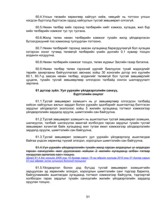 60.4.Улсын төсвийн хөрөнгөөр хайгуул хийж, нөөцийг нь тогтоон улсын
нэгдсэн бүртгэлд бүртгэсэн ордод хайгуулын тусгай зөвшөөрөл олгохгүй.

      60.5.Нөхөн төлбөр хийх гэрээнд төлбөрийн нийт хэмжээ, хугацаа, жил бүр
хийх төлбөрийн хэмжээг тус тус тусгана.

      60.6.Жилд төлөх нөхөн төлбөрийн хэмжээг тухайн жилд үйлдвэрлэсэн
бүтээгдэхүүний тоо хэмжээнд тулгуурлан тогтооно.

      60.7.Нөхөн төлбөрийг гэрээнд заасан хугацаанд барагдуулаагүй бол хугацаа
хэтэрсэн хоног тутамд төлөөгүй төлбөрийн үнийн дүнгийн 0,1 хувиар тооцон
алданги ногдуулна.

       60.8.Нөхөн төлбөрийн хэмжээг тооцох, төлөх журмыг Засгийн газар батална.

      60.9.Нөхөн төлбөр төлөх гэрээний үүргийг биелүүлэх тухай мэдэгдлийг
төрийн захиргааны байгууллагаас авснаас хойш 30 хоногийн дотор энэ хуулийн
60.1, 60.7-д заасан нөхөн төлбөр, алдангийг төлөөгүй бол тусгай зөвшөөрлийг
цуцалж, тухайн тусгай зөвшөөрлөөр олгогдсон талбайд сонгон шалгаруулалт
зарлана.

       61 дүгээр зүйл. Уул уурхайн үйлдвэрлэлийн санхүү,
                               бүртгэлийн онцлог

      61.1.Тусгай зөвшөөрөл эзэмшигч нь уг зөвшөөрлөөр олгогдсон талбайд
хийсэн хайгуулын ажлын зардал болон уурхайн эдэлбэрийг ашиглалтад бэлтгэсэн
зардлыг үйлдвэрлэл эхэлснээс хойш 5 жилийн хугацаанд тогтмол хэмжээгээр
үйлдвэрлэлийн зардалд оруулж, шимтгэлийн сан байгуулна.

     61.2.Тусгай зөвшөөрөл эзэмшигч нь ашиглалтын тусгай зөвшөөрөл эзэмших,
шилжүүлэх, талбайг шилжүүлэн авахтай холбогдон гарсан зардлыг тухайн тусгай
зөвшөөрөл хүчинтэй байх хугацаанд жил тутам ижил хэмжээгээр үйлдвэрлэлийн
зардалд оруулж, шимтгэлийн сан байгуулна.

      61.3.Тусгай зөвшөөрөл эзэмшигч уул уурхайн үйлдвэрлэлд ашиглагдаж
байгаа үндсэн хөрөнгөд түүний элэгдэл, хорогдлын шимтгэлийн сан байгуулна.

      61.4.Уул уурхайн үйлдвэрлэлийн тухайн жилд гарсан алдагдлыг уг алдагдал
гарсан санхүүгийн жил дууссанаас хойшхи 2 жилийн хугацаанд албан татвар
ногдуулах орлогоос хасч тооцно.
/Дээрх 61.4 дэх хэсгийг 2009 оны 10 дугаар сарын 15-ны өдрийн хуулиар 2010 оны 01 дүгээр сарын
01-ний өдрөөс эхлэн хүчингүй болсонд тооцсон/

      61.5.Үйлдвэрлэл болон дэд бүтцэд тусгай зөвшөөрөл эзэмшигчийн
зарцуулсан эд хөрөнгийн элэгдэл, хорогдлын шимтгэлийн санг тэдгээр барилга,
байгууламжийн ашиглагдах хугацаанд тогтмол хэмжээгээр байгуулж, тэдгээртэй
холбогдон гарах зардлыг тухайн санхүүгийн жилийн үйлдвэрлэлийн зардалд
оруулан тооцно.



                                             51
 