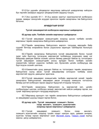 61.6.Уул уурхайн үйлдвэрлэл явуулахад зайлшгүй шаардлагаар хийгдсэн
бүх төрлийн засварын зардлыг үйлдвэрлэлийн зардалд тооцно.

     61.7.Энэ хуулийн 61.1 - 61.6-д заасан заалтыг хэрэгжүүлэхтэй холбогдсон
журам, зааврыг санхүүгийн асуудал эрхэлсэн төрийн захиргааны төв байгууллага
батална.

                            АРАВДУГААР БҮЛЭГ

         Тусгай зөвшөөрөлтэй холбогдсон маргааныг шийдвэрлэх

     62 дугаар зүйл. Талбайн хилийн маргааныг шийдвэрлэх

     62.1.Тусгай зөвшөөрөл эзэмшигчдийн хооронд үүссэн талбайн хилийн
маргааныг төрийн захиргааны байгууллага шийдвэрлэнэ.

      62.2.Төрийн захиргааны байгууллага маргагч талуудад өөрсдийн байр
суурийг бичгээр илэрхийлэх болон үндэслэлээ харилцан тайлбарлах бололцоо
олгоно.

      62.3.Төрийн захиргааны байгууллага тусгай зөвшөөрлийн болон түүний
зураг зүйн бүртгэлд тусгагдсан маргаантай талбайнууд хоорондоо ямар нэг
байдлаар давхцаж байгаа эсэхийг шалгах бөгөөд давхцал байгаа нь тогтоогдвол
тусгай зөвшөөрөл эзэмшигчдийн анхны өргөдөл болон талбайн хилийн
хэмжилтийн тайланг үндэслэн талбайн хил, булангийн цэгийн солбицлууд зөв
бүртгэгдсэн эсэхийг шалгана.

      62.4.Хэмжилтийн дүнд давхцал байгаа нь тогтоогдвол төрийн захиргааны
байгууллага сүүлд авсан тусгай зөвшөөрлөөр олгогдсон талбайд зохих
өөрчлөлтийг оруулж, давхцалыг арилгана.

      62.5.Тусгай зөвшөөрөл эзэмшигчийн талбайн маргаантай хилийг төрийн
захиргааны байгууллагаас зөвшөөрөл авсан этгээдээр хэмжүүлж тогтоолгох
бөгөөд үүнтэй холбогдон гарсан зардлыг буруутай этгээдээр төлүүлнэ.

      62.6.Төрийн захиргааны байгууллага нь маргаантай хил, цэгийн
солбицлуудыг шалгаж, холбогдох засвар, өөрчлөлтийг хийсэн шийдвэр гаргаж, энэ
тухай маргаанд оролцогч талуудад мэдэгдэнэ.

      62.7.Маргаанд оролцогч тал төрийн захиргааны байгууллагын шийдвэрийг
эс зөвшөөрвөл шүүхэд гомдол гаргаж болно.

     63 дугаар зүйл. Тусгай зөвшөөрөл эзэмшигч болон
                    газар өмчлөгч, эзэмшигч, ашиглагчийн
                    хооронд гарсан маргааныг шийдвэрлэх

      63.1.Тусгай    зөвшөөрөл    эзэмшигч     болон     газар   өмчлөгч,
эзэмшигч, ашиглагчийн хооронд тухайн газарт нэвтрэн орох, дамжин өнгөрөх,
ашиглах талаар гарсан маргааныг шүүх Иргэний хууль, Газрын тухай хуульд
заасны дагуу шийдвэрлэнэ.

                                     52
 