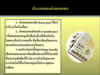 1. ค่ าตอบแทนหลัก (basse pay) ได้ แก่
ค่ าจ้ างหรือเงินเดือน
           2. ค่ าตอบแทนผันแปร (variable pay)
หรือค่ าตอบแทนจูงใจเป็ นค่ าจ้ างทีเ่ ป็ นตัวเงิน
โดยตรงอีกประเภทหนึ่ง ซึ่งเกียวข้ องกับผลงาน
                               ่
ของพนักงานของแต่ ละคนโดยตรง
           3. ผลประโยชน์ เกือกูล (fringe benefit)
                             ้
เป็ นค่ าตอบแทนทางอ้ อมทีพนักงานได้ รับจากสิ่ ง
                           ่
ทีสามารถจับต้ องได้ เช่ น การประกันสุ ขภาพ
   ่
การจ่ ายเงินให้ ในวันลาหยุดหรือบานาญตอน
เกษียณ
 
