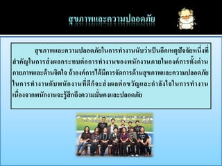 สุ ขภาพและความปลอดภัยในการทางานนับว่ าเป็ นอีกเหตุปัจจัยหนึ่งที่
สาคัญในการส่ งผลกระทบต่ อการทางานของพนั กงานภายในองค์ การทั้งด่ าน
กายภาพและด้ านจิตใจ ถ้ าองค์ การได้ มีการจัดการด้ านสุ ขภาพและความปลอดภัย
ในการท างานกั บ พนั ก งานที่ ดี ก็ จ ะส่ งผลต่ อ ขวั ญ และก าลั ง ใจในการท างาน
เนื่องจากพนักงานจะรู้ สึกถึงความมั่นคงและปลอดภัย
 