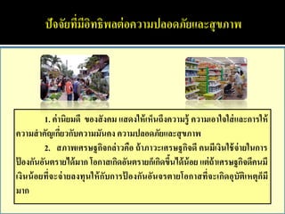 1. ค่ านิยมดี ของสั งคม แสดงให้ เห็นถึงความรู้ ความเอาใจใส่ และการให้
ความสาคัญเกียวกับความมันคง ความปลอดภัยและสุ ขภาพ
                 ่
          2. สภาพเศรษฐกิจกล่ าวคือ ถ้ าภาวะเศรษฐกิจดี คนมีเงินใช้ จ่ายในการ
ป้ องกันอันตรายได้ มาก โอกาสเกิดอันตรายก็เกิดขึนได้ น้อย แต่ ถ้าเศรษฐกิจดีคนมี
                                                  ้
เงินน้ อยที่จะจ่ ายลงทุนให้ กับการป้ องกันอันจรตายโอกาสที่จะเกิดอุบัติเหตุก็มี
มาก
 