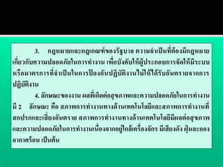 3. กฎหมายและกฎเกณฑ์ ของรั ฐบาล ความจาเป็ นที่ต้องมีกฎหมาย
เกี่ยวกับความปลอดภัยในการทางาน เพื่อบังคับให้ ผู้ประกอบการจัดให้ มีระบบ
หรื อมาตรการที่จ าเป็ นในการป้ องกัน ปฏิบัติงานไม่ ใ ห้ ไ ด้ รับอัน ตรายจากการ
ปฏิบติงาน
      ั
         4. ลักษณะของงาน ผลทีเ่ กิดต่ อสุ ขภาพและความปลอดภัยในการทางาน
มี 2 ลักษณะ คือ สภาพการทางานทางด้ านเทคโนโลยีและสภาพการทางานที่
สกปรกและเสี่ ยงอันตราย สภาพการทางานทางด้ านเทคโนโลยีมีผลต่ อสุ ขภาพ
และความปลอดภัยในการทางานเนื่องจากอยู่ใกล้ เครื่องจักร มีเสี ยงดัง ฝุ่ นละออง
อากาศร้ อน เป็ นต้ น
 