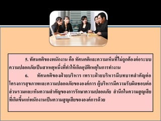 5. ทัศนคติของพนักงาน คือ ทัศนคติและความเห็นที่ไม่ ถูกต้ องต่ อระบบ
ความปลอดภัยเป็ นสาเหตุหนึ่งทีทาให้ เกิดอุบตเิ หตุในการทางาน
                                  ่          ั
            6. ทัศนคติของฝ่ ายบริ หาร เพราะฝ่ ายบริ หารมีบทบาทสาคัญต่ อ
โครงการสุ ขภาพและความปลอดภัยขององค์ การ ผู้บริหารมีความรั บผิดชอบต่ อ
ส่ วนรวมและเห็นความสาคัญของการรักษาความปลอดภัย สานึกในความสู ญเสี ย
ทีเ่ กิดขึนแก่ พนักงานเป็ นความสู ญเสี ยขององค์ การด้ วย
          ้
 