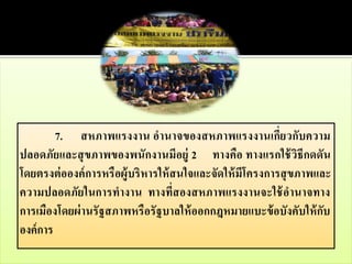 7. สหภาพแรงงาน อานาจของสหภาพแรงงานเกี่ยวกับความ
ปลอดภัยและสุ ขภาพของพนักงานมีอยู่ 2 ทางคือ ทางแรกใช้ วิธีกดดัน
โดยตรงต่ อองค์ การหรื อผู้บริ หารให้ สนใจและจัดให้ มีโครงการสุ ขภาพและ
ความปลอดภัยในการทางาน ทางที่สองสหภาพแรงงานจะใช้ อานาจทาง
การเมืองโดยผ่ านรั ฐสภาพหรื อรั ฐบาลให้ ออกกฎหมายแบะข้ อบังคับให้ กับ
องค์ การ
 