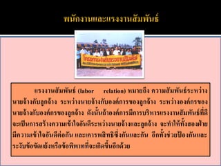 แรงงานสั มพันธ์ (labor relation) หมายถึง ความสั มพันธ์ ระหว่ าง
นายจ้ างกับลูกจ้ าง ระหว่ างนายจ้ างกับองค์ การของลูกจ้ าง ระหว่ างองค์ กรของ
นายจ้ างกับองค์ กรของลูกจ้ าง ดังนั้นถ้ าองค์ การมีการบริหารแรงงานสั มพันธ์ ที่ดี
จะเป็ นการสร้ างความเข้ าใจอันดีระหว่ างนายจ้ างและลูกจ้ าง จะทาให้ ท้งสองฝ่ าย
                                                                      ั
มีความเข้ าใจอันดีต่อกัน และเคารพสิ ทธิซึ่งกันและกัน อีกทั้งช่ วยป้ องกันและ
ระงับข้ อขัดแย้ งหรือข้ อพิพาทที่จะเกิดขึนอีกด้ วย
                                         ้
 