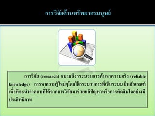 การวิจั ย (research) หมายถึง กระบวนการค้ น หาความจริ ง (reliable
knowledge) การหาความรู้ ใหม่ ๆโดยใช้ กระบวนการที่เป็ นระบบ มีหลักเกณฑ์
เพื่อที่จะนาคาตอบที่ได้ จากการวิจัยมาช่ วยแก้ ปัญหาหรื อการตัดสิ นใจอย่ างมี
ประสิ ทธิภาพ
 