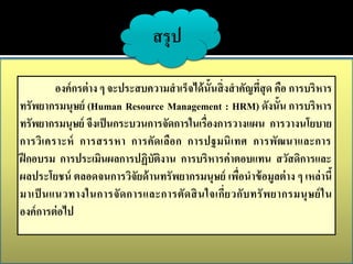 สรุป

         องค์ กรต่ าง ๆ จะประสบความสาเร็จได้ น้ันสิ่ งสาคัญที่สุด คือ การบริหาร
ทรัพยากรมนุษย์ (Human Resource Management : HRM) ดังนั้น การบริหาร
ทรัพยากรมนุษย์ จึงเป็ นกระบวนการจัดการในเรื่องการวางแผน การวางนโยบาย
การวิเ คราะห์ การสรรหา การคัดเลือ ก การปฐมนิ เ ทศ การพัฒนาและการ
ฝึ กอบรม การประเมินผลการปฏิบัติงาน การบริหารค่ าตอบแทน สวัสดิการและ
ผลประโยชน์ ตลอดจนการวิจัยด้ านทรัพยากรมนุษย์ เพือนาข้ อมูลต่ าง ๆ เหล่ านี้
                                                        ่
มาเป็ นแนวทางในการจั ด การและการตั ด สิ น ใจเกี่ ย วกั บ ทรั พ ยากรมนุ ษ ย์ ใ น
องค์ การต่ อไป
 