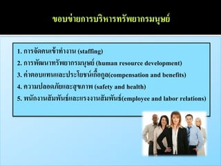 1. การจัดคนเข้ าทางาน (staffing)
2. การพัฒนาทรัพยากรมนุษย์ (human resource development)
3. ค่ าตอบแทนและประโยชน์ เกือกูล(compensation and benefits)
                              ้
4. ความปลอดภัยและสุ ขภาพ (safety and health)
5. พนักงานสั มพันธ์ และแรงงานสั มพันธ์ (employee and labor relations)
 