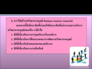 6. การวิจัยด้ านทรัพยากรมนุษย์ (human resource research)
        นอกจากนียงมีแนวคิดทีน่าสนใจอีกแนวคิดทีแบ่ งระบบการบริหาร
                      ้ั         ่              ่
ทรัพยากรมนุษย์ ออกเป็ น 4 มิติ คือ
   1. มิตทเี่ กียวกับการบรรจุพนักงานในองค์ การ
          ิ ่
   2. มิตทเี่ กียวกับการฝึ กอบรมและการพัฒนาทรัพยากรมนุษย์
           ิ ่
   3. มิติทเี่ กียวกับค่ าตอบแทนของพนักงาน
                 ่
   4. มิติที่เกียวกับแรงงานสั มพันธ์
                   ่
 
