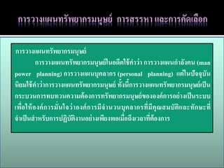 การวางแผนทรัพยากรมนุษย์
           การวางแผนทรัพยากรมนุษย์ ในอดีตใช้ คาว่ า การวางแผนกาลังคน (man
power planning) การวางแผนบุคลากร (personal planning) แต่ ในปัจจุบัน
นิยมใช้ คาว่ าการวางแผนทรัพยากรมนุษย์ ทั้งนีการวางแผนทรัพยากรมนุษย์ เป็ น
                                                    ้
กระบวนการทบทวนความต้ องการทรัพยากรมนุษย์ ขององค์ การอย่ างเป็ นระบบ
เพื่อ ให้ องค์ ก ารมั่น ใจว่ า องค์ ก ารมีจ านวนบุ คลากรที่มีคุ ณสมบัติแ ละทัก ษะที่
จาเป็ นสาหรับการปฏิบติงานอย่ างเพียงพอเมื่อถึงเวลาทีต้องการ
                           ั                               ่
 