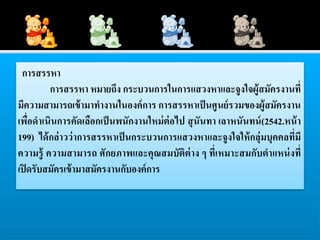 การสรรหา
         การสรรหา หมายถึง กระบวนการในการแสวงหาและจูงใจผู้สมัครงานที่
มีความสามารถเข้ ามาทางานในองค์ การ การสรรหาเป็ นศู นย์ รวมของผู้สมัครงาน
เพื่อดาเนินการคัดเลือกเป็ นพนักงานใหม่ ต่อไป สุ นันทา เลาหนันทน์ (2542.หน้ า
199) ได้ กล่ าวว่ าการสรรหาเป็ นกระบวนการแสวงหาและจูงใจให้ กลุ่มบุคคลที่มี
ความรู้ ความสามารถ ศั กยภาพและคุณสมบัติต่าง ๆ ที่เหมาะสมกับตาแหน่ งที่
เปิ ดรับสมัครเข้ ามาสมัครงานกับองค์ การ
 