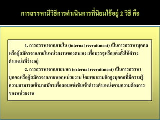 1. การสรรหาจากภายใน (internal recruitment) เป็ นการสรรหาบุคคล
หรือผู้สมัครจากภายในหน่ วยงานของตนเอง เพือบรรจุหรือแต่ งตั้งให้ ดารง
                                           ่
ตาแหน่ งทีว่างอยู่
           ่
         2. การสรรหาจากภายนอก (external recruitment) เป็ นการสรรหา
บุคคลหรือผู้สมัครจากภายนอกหน่ วยงาน โดยพยายามชักจูงบุคคลทีมีความรู้
                                                              ่
ความสามารถเข้ ามาสมัครเพือสอบแข่ งขันเข้ าดารงตาแหน่ งตามความต้ องการ
                          ่
ของหน่ วยงาน
 