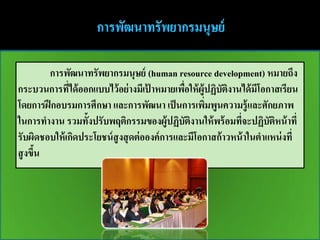 การพัฒนาทรัพยากรมนุษย์ (human resource development) หมายถึง
กระบวนการทีได้ ออกแบบไว้ อย่ างมีเปาหมายเพือให้ ผู้ปฏิบตงานได้ มีโอกาสเรียน
              ่                       ้        ่          ั ิ
โดยการฝึ กอบรมการศึกษา และการพัฒนา เป็ นการเพิมพูนความรู้ และศักยภาพ
                                                     ่
ในการทางาน รวมทั้งปรับพฤติกรรมของผู้ปฏิบตงานให้ พร้ อมทีจะปฏิบตหน้ าที่
                                                 ั ิ          ่       ั ิ
รับผิดชอบให้ เกิดประโยชน์ สูงสุ ดต่ อองค์ การและมีโอกาสก้ าวหน้ าในตาแหน่ งที่
สู งขึน
      ้
 
