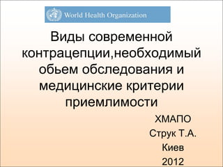 Виды современной
контрацепции,необходимый
  обьем обследования и
  медицинские критерии
      приемлимости
                  ХМАПО
                 Струк Т.А.
                   Киев
                   2012
 