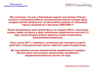 Ритмы рынков
коммерческой недвижимости




     Мы полагаем, что уже в ближайшие недели или месяцы Россия
    вступит в полномасштабный экономический кризис (острую фазу
    кондратьевской депрессии), по масштабам влияния на экономику
               страны сравнимый с кризисом 2008-2009 гг.

   После преодоления этой острой фазы не позднее 2014 г. экономика
   страны может вступить в фазу оживления продолжительностью 2-3
        года, после которой вполне вероятна новая острая фаза
                        межцикловой депрессии.

      Лишь около 2017 г. мировая и отечественная экономика ощутят
     действие «повышательной волны» Шестого цикла Кондратьева.

       До того времени рынки коммерческой недвижимости городов
            России могут испытывать циклические колебания с
                  продолжительностью циклов 3-4 года.



                                                Новосибирск, 01 ноября 2012 г.
 