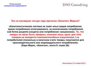 Ритмы рынков
коммерческой недвижимости




        Кто за последние четыре года прочитал «Капитал» Маркса?

     «Капиталистическая система не знает иных видов потребления,
    кроме потребления оплачиваемого, за исключением потребления
   sub forina pauperis (нищего) или потребления «мошенника». То, что
      товары не могут быть проданы, означает лишь одно: для этих
        товаров не находится платежеспособных покупателей, т. е.
   потребителей (поскольку в конечном счете товары покупаются для
         производительного или индивидуального потребления)»
                (Карл Маркс, «Капитал», книга II, глава 20).




                                                 Новосибирск, 01 ноября 2012 г.
 