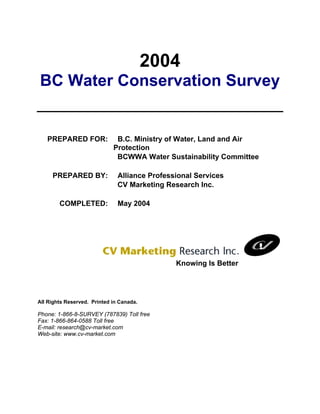 2004
BC Water Conservation Survey


   PREPARED FOR:              B.C. Ministry of Water, Land and Air
                             Protection
                              BCWWA Water Sustainability Committee

     PREPARED BY:              Alliance Professional Services
                               CV Marketing Research Inc.

        COMPLETED:             May 2004




                                               Knowing Is Better




All Rights Reserved. Printed in Canada.

Phone: 1-866-8-SURVEY (787839) Toll free
Fax: 1-866-864-0588 Toll free
E-mail: research@cv-market.com
Web-site: www.cv-market.com
 