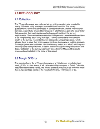 2004 BC Water Conservation Survey


2.0 METHODOLOGY

2.1 Collection
The 72-sample survey was collected via an online questionnaire emailed to
nearly 200 water utility managers across British Columbia. The survey
questionnaire, which was developed in collaboration with Alliance Professional
Services, was initially emailed to managers in late March as part of a cover letter
that requested their participation and subsequently outlined the survey
requirements. The questionnaire contained 65 open and closed-ended questions
to be completed by each utility manager. To help facilitate the considerable
length of the survey, respondents were assigned a unique login code, which
allowed them to save their progress and continue the survey at multiple intervals.
Survey progress was monitored over the ensuing month and a half, and frequent
follow-up calls were performed to assist and encourage further participation and
detail. Collection of the survey was finally closed in mid-May and the results
processed and detailed in the body of this report.


2.2 Margin Of Error
The margin of error for a 72-sample survey of a 190-element population is at
most + 9.1%. In other words, if all 190 water utility managers in British Columbia
had participated in the survey, the results of that survey would be within no more
than 9.1 percentage points of the results of this one, 19 times out of 20.




                                  10
 