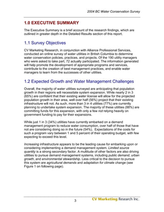 2004 BC Water Conservation Survey


1.0 EXECUTIVE SUMMARY
The Executive Summary is a brief account of the research findings, which are
outlined in greater depth in the Detailed Results section of this report.

1.1 Survey Objectives
CV Marketing Research, in conjunction with Alliance Professional Services,
conducted an online survey of water utilities in British Columbia to determine
water conservation policies, practices, and projects. Of the 190 utility managers
who were asked to take part, 72 actually participated. The information generated
will help promote the development of appropriate programs and services,
contribute to the creation of best management practices, and enable water
managers to learn from the successes of other utilities.

1.2 Expected Growth and Water Management Challenges
Overall, the majority of water utilities surveyed are anticipating that population
growth in their regions will necessitate system expansion. While nearly 2 in 3
(65%) are confident that their existing water license will allow for the projected
population growth in their area, well over half (56%) project that their existing
infrastructure will not. As such, more than 3 in 4 utilities (77%) are currently
planning to undertake system expansion. The majority of these utilities (88%) are
committing funds for this expansion, with only a few not relying heavily on
government funding to pay for their expansions.

While just 1 in 3 (34%) utilities have currently embarked on a demand
management program to reduce water consumption, over half of those that have
not are considering doing so in the future (54%). Expectations of the costs for
such a program vary between 1 and 5 percent of their operating budget, with few
expecting to exceed this level.

Increasing infrastructure appears to be the leading cause for embarking upon or
considering implementing a demand management system. Limited source
quantity is a strong secondary factor. A multitude of other factors are also driving
utilities to pursue demand management systems, including public demand, urban
growth, and environmental stewardship. Less critical to the decision to pursue
this system are agricultural demands and adaptation for climate change (see
Figure 1 on following page).




                                    3
 
