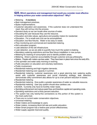 2004 BC Water Conservation Survey


Q25. Which operations and management tool would you consider most effective
in helping achieve your water conservation objectives? Why?

• Metering 5 mentions
• Best management practices.
• Bylaw implementations.
• Customer education and awareness. If the customer does not understand the
  need, they will not buy into the process.
• Demand study so we can locate other sources of water.
• Educating the user because they use the resource.
• Education and dole values, agriculture and possibly meters for residential.
• Education. For a small cost a lot can be accomplished.
• Education; low flow fixtures. Water is too easy to waste.
• Flow monitoring and commercial and residential metering.
• Kid’s education program.
• Leak detection of the old infrastructure.
• Leak detection, as we are able to quantify how much the system is leaking.
• Mandatory watering restrictions and low flow fixture installation in new pumps.
• Metering for tracking of consumption and to identify problem areas.
• Metering. Direct customer accountability through customer and pay philosophy.
• Meters. People with meters use less water. They have been in place here since the early 60's.
• One sprinkler and water early morning or evening.
• Public education on education and voluntary restrictions.
• Public involvement.
• Residential metering and high irrigation demands.
• Residential metering over capacity in summer.
• Residential metering, customer awareness and a great planning tool, watering audits,
  assist with customer awareness and social marketing strategy, leak detection,
  demonstrate utility commitment also allows for up to a ten percent reduction in losses.
• Residential metering.
• Residential metering. Give public a greater awareness of water as valuable resource.
• Residential metering. User pay system should slow careless use.
• SCADA. Currently only have bi-monthly meter reads.
• Sprinkling enforcement and reduce peak fines and therefore capital and operating costs.
• Sprinkling restrictions and a thirty percent reduction.
• The system has only twenty-five connections so this portion of this system is
  the most useful tool.
• There are no current water conservation objectives.
• Universal metering.
• Water meters and knowledge to users.
• Water meters, increasing block toll rate and public education.
• Water Smart program has a twelve-year proven effectiveness.
• Water supply upgrade improved quality.



                                   32
 