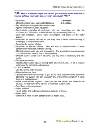 2004 BC Water Conservation Survey


Q30.   Which lead-by-example tool would you consider most effective in
helping achieve your water conservation objectives? Why?

• Education                                             2 mentions
• Efficient outdoor water use and landscaping.          2 mentions
• Any initiatives that supports less water usage.
• Applied water conservation education.
• Demonstrate examples of customers who are responding and take the
  education and information to the customer right in their neighborhood.
• Early leak detection. Lower water consumption and easier on the water
  system.
• Education for elected officials so that they have a better understanding of
  challenges to water conservation.
• Education for elected officials.
• Education for elected officials. This will lead to implementation of water
  conservation measures and their funding.
• Efficient outdoor water use and landscaping. The greatest increase in demand
  occurs in summer months due to lawn sprinkling.
• Efficient outdoor water use in all parks, use only what is necessary and time
  clocks.
• Employee education.
• Irrigating town green spaces during dawn and dusk hours. A lot of wasted
  water used for sprinkling and watering.
• Low flow fixtures.
• Low flow toilets and education.
• Meter and current data.
• Operator education and training. If you do not have properly trained personnel
  operating your system how can you justify any of the other examples? It starts
  there and builds outward.
• Parks computerized irrigation. You can see the results and measure the
  savings. An estimated thirty percent of water lies used in parks.
• Part of our system is metered.
• Public isolation.
• Pump station and underground irrigation systems of timers.
• Water meter.
• With such a small system, conservation it is not an issue.




                                 40
 