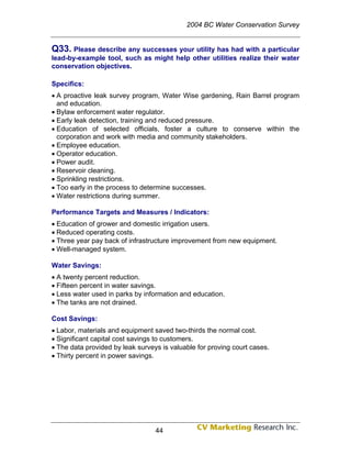 2004 BC Water Conservation Survey


Q33. Please describe any successes your utility has had with a particular
lead-by-example tool, such as might help other utilities realize their water
conservation objectives.

Specifics:
• A proactive leak survey program, Water Wise gardening, Rain Barrel program
  and education.
• Bylaw enforcement water regulator.
• Early leak detection, training and reduced pressure.
• Education of selected officials, foster a culture to conserve within the
  corporation and work with media and community stakeholders.
• Employee education.
• Operator education.
• Power audit.
• Reservoir cleaning.
• Sprinkling restrictions.
• Too early in the process to determine successes.
• Water restrictions during summer.

Performance Targets and Measures / Indicators:
• Education of grower and domestic irrigation users.
• Reduced operating costs.
• Three year pay back of infrastructure improvement from new equipment.
• Well-managed system.

Water Savings:
• A twenty percent reduction.
• Fifteen percent in water savings.
• Less water used in parks by information and education.
• The tanks are not drained.

Cost Savings:
• Labor, materials and equipment saved two-thirds the normal cost.
• Significant capital cost savings to customers.
• The data provided by leak surveys is valuable for proving court cases.
• Thirty percent in power savings.




                                  44
 
