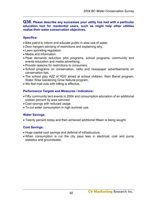 2004 BC Water Conservation Survey


Q38. Please describe any successes your utility has had with a particular
education tool for residential users, such as might help other utilities
realize their water conservation objectives.

Specifics:
• Bike patrol to inform and educate public in wise use of water.
• Door hangers advising of restrictions and explaining why.
• Lawn sprinkling regulation.
• Media and information.
• Peak demands reduction pilot programs, school programs, community tent
  events education and media advertising.
• Provide reasons for restrictions to consumers.
• School programs on conservation, radio and newspaper advertisements on
  conservation tips.
• The school play A2Z of H2O aimed at school children, Rain Barrel program,
  Water Wise Gardening Grow Natural program.
• We feel mail outs with billing is effective.

Performance Targets and Measures / Indicators:
• Fifty community tent events in 2004 and consumption education of an additional
  sixteen percent by area serviced.
• Cost savings with reduced usage.
• To cut water consumption in high summer use.

Water Savings:
• Twenty percent today and then achieved additional fifteen is being sought.

Cost Savings:
• Huge capital cost savings and deferral of infrastructure.
• When consumption is cut the city pays less in electrical, cost and pump
  statistics and groundwater.




                                  50
 