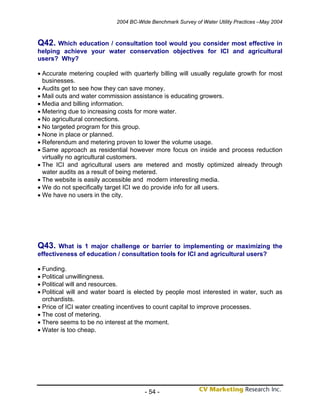 2004 BC-Wide Benchmark Survey of Water Utility Practices –May 2004



Q42. Which education / consultation tool would you consider most effective in
helping achieve your water conservation objectives for ICI and agricultural
users? Why?

• Accurate metering coupled with quarterly billing will usually regulate growth for most
  businesses.
• Audits get to see how they can save money.
• Mail outs and water commission assistance is educating growers.
• Media and billing information.
• Metering due to increasing costs for more water.
• No agricultural connections.
• No targeted program for this group.
• None in place or planned.
• Referendum and metering proven to lower the volume usage.
• Same approach as residential however more focus on inside and process reduction
  virtually no agricultural customers.
• The ICI and agricultural users are metered and mostly optimized already through
  water audits as a result of being metered.
• The website is easily accessible and modern interesting media.
• We do not specifically target ICI we do provide info for all users.
• We have no users in the city.




Q43.    What is 1 major challenge or barrier to implementing or maximizing the
effectiveness of education / consultation tools for ICI and agricultural users?

• Funding.
• Political unwillingness.
• Political will and resources.
• Political will and water board is elected by people most interested in water, such as
  orchardists.
• Price of ICI water creating incentives to count capital to improve processes.
• The cost of metering.
• There seems to be no interest at the moment.
• Water is too cheap.




                                       - 54 -
 