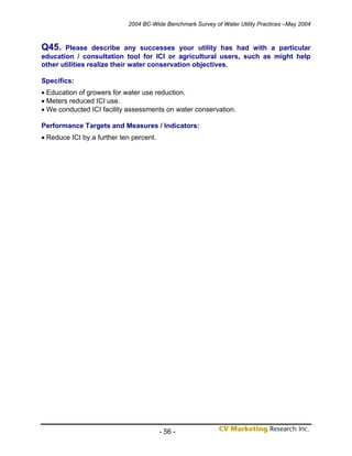 2004 BC-Wide Benchmark Survey of Water Utility Practices –May 2004



Q45.   Please describe any successes your utility has had with a particular
education / consultation tool for ICI or agricultural users, such as might help
other utilities realize their water conservation objectives.

Specifics:
• Education of growers for water use reduction.
• Meters reduced ICI use.
• We conducted ICI facility assessments on water conservation.

Performance Targets and Measures / Indicators:
• Reduce ICI by a further ten percent.




                                         - 56 -
 