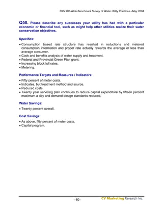2004 BC-Wide Benchmark Survey of Water Utility Practices –May 2004



Q50.  Please describe any successes your utility has had with a particular
economic or financial tool, such as might help other utilities realize their water
conservation objectives.

Specifics:
• Consumption based rate structure has resulted in reductions and metered
  consumption information and proper rate actually rewards the average or less than
  average consumer.
• Cook and benefits analysis of water supply and treatment.
• Federal and Provincial Green Plan grant.
• Increasing block toll rates.
• Metering.

Performance Targets and Measures / Indicators:
• Fifty percent of meter costs.
• Indicates, but treatment method and source.
• Reduced costs.
• Twenty year servicing plan continues to reduce capital expenditure by fifteen percent
  maximum a day and demand design standards reduced.

Water Savings:
• Twenty percent overall.

Cost Savings:
• As above, fifty percent of meter costs.
• Capital program.




                                        - 60 -
 