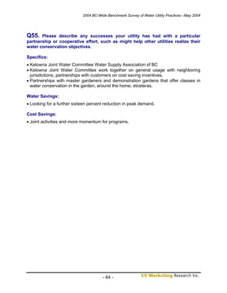 2004 BC-Wide Benchmark Survey of Water Utility Practices –May 2004




Q55.   Please describe any successes your utility has had with a particular
partnership or cooperative effort, such as might help other utilities realize their
water conservation objectives.

Specifics:
• Kelowna Joint Water Committee Water Supply Association of BC
• Kelowna Joint Water Committee work together on general usage with neighboring
  jurisdictions, partnerships with customers on cost saving incentives.
• Partnerships with master gardeners and demonstration gardens that offer classes in
  water conservation in the garden, around the home, etceteras.

Water Savings:
• Looking for a further sixteen percent reduction in peak demand.

Cost Savings:
• Joint activities and more momentum for programs.




                                       - 64 -
 