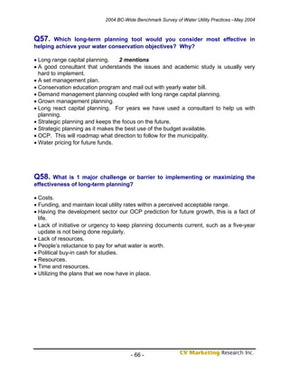 2004 BC-Wide Benchmark Survey of Water Utility Practices –May 2004



Q57.   Which long-term planning tool would you consider most effective in
helping achieve your water conservation objectives? Why?

• Long range capital planning.     2 mentions
• A good consultant that understands the issues and academic study is usually very
  hard to implement.
• A set management plan.
• Conservation education program and mail out with yearly water bill.
• Demand management planning coupled with long range capital planning.
• Grown management planning.
• Long react capital planning. For years we have used a consultant to help us with
  planning.
• Strategic planning and keeps the focus on the future.
• Strategic planning as it makes the best use of the budget available.
• OCP. This will roadmap what direction to follow for the municipality.
• Water pricing for future funds.




Q58.    What is 1 major challenge or barrier to implementing or maximizing the
effectiveness of long-term planning?

• Costs.
• Funding, and maintain local utility rates within a perceived acceptable range.
• Having the development sector our OCP prediction for future growth, this is a fact of
  life.
• Lack of initiative or urgency to keep planning documents current, such as a five-year
  update is not being done regularly.
• Lack of resources.
• People’s reluctance to pay for what water is worth.
• Political buy-in cash for studies.
• Resources.
• Time and resources.
• Utilizing the plans that we now have in place.




                                       - 66 -
 