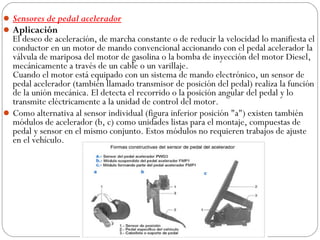  
 Sensores de pedal acelerador
 Aplicación
  El deseo de aceleración, de marcha constante o de reducir la velocidad lo manifiesta el
  conductor en un motor de mando convencional accionando con el pedal acelerador la
  válvula de mariposa del motor de gasolina o la bomba de inyección del motor Diesel,
  mecánicamente a través de un cable o un varillaje.
  Cuando el motor está equipado con un sistema de mando electrónico, un sensor de
  pedal acelerador (también llamado transmisor de posición del pedal) realiza la función
  de la unión mecánica. El detecta el recorrido o la posición angular del pedal y lo
  transmite eléctricamente a la unidad de control del motor.
 Como alternativa al sensor individual (figura inferior posición "a") existen también
  módulos de acelerador (b, c) como unidades listas para el montaje, compuestas de
  pedal y sensor en el mismo conjunto. Estos módulos no requieren trabajos de ajuste
  en el vehículo.
 