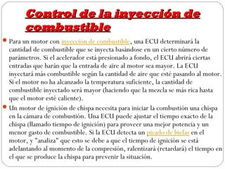 Control de la inyección de
        combustible
 Para un motor con inyección de combustible, una ECU determinará la
  cantidad de combustible que se inyecta basándose en un cierto número de
  parámetros. Si el acelerador está presionado a fondo, el ECU abrirá ciertas
  entradas que harán que la entrada de aire al motor sea mayor. La ECU
  inyectará más combustible según la cantidad de aire que esté pasando al motor.
  Si el motor no ha alcanzado la temperatura suficiente, la cantidad de
  combustible inyectado será mayor (haciendo que la mezcla se más rica hasta
  que el motor esté caliente).
 Un motor de ignición de chispa necesita para iniciar la combustión una chispa
  en la cámara de combustión. Una ECU puede ajustar el tiempo exacto de la
  chispa (llamado tiempo de ignición) para proveer una mejor potencia y un
  menor gasto de combustible. Si la ECU detecta un picado de bielas en el
  motor, y "analiza" que esto se debe a que el tiempo de ignición se está
  adelantando al momento de la compresión, ralentizará (retardará) el tiempo en
  el que se produce la chispa para prevenir la situación.
 
