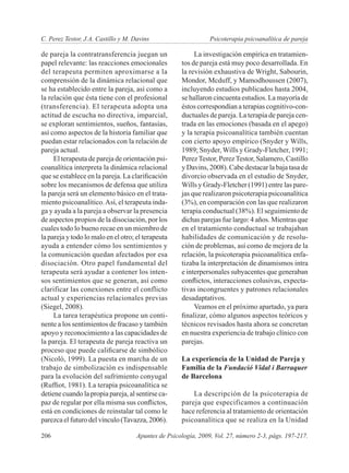 C. Perez Testor, J.A. Castillo y M. Davins	                     Psicoterapia psicoanalítica de pareja

de pareja la contratransferencia juegan un                La investigación empírica en tratamien-
papel relevante: las reacciones emocionales          tos de pareja está muy poco desarrollada. En
del terapeuta permiten aproximarse a la              la revisión exhaustiva de Wright, Sabourin,
comprensión de la dinámica relacional que            Mondor, Mcduff, y Mamodhoussen (2007),
se ha establecido entre la pareja, así como a        incluyendo estudios publicados hasta 2004,
la relación que ésta tiene con el profesional        se hallaron cincuenta estudios. La mayoría de
(transferencia). El terapeuta adopta una             éstos correspondían a terapias cognitivo-con-
actitud de escucha no directiva, imparcial,          ductuales de pareja. La terapia de pareja cen-
se exploran sentimientos, sueños, fantasías,         trada en las emociones (basada en el apego)
así como aspectos de la historia familiar que        y la terapia psicoanalítica también cuentan
puedan estar relacionados con la relación de         con cierto apoyo empírico (Snyder y Wills,
pareja actual.                                       1989; Snyder, Wills y Grady-Fletcher, 1991;
     El terapeuta de pareja de orientación psi-      Perez Testor, Perez Testor, Salamero, Castillo
coanalítica interpreta la dinámica relacional        y Davins, 2008). Cabe destacar la baja tasa de
que se establece en la pareja. La clarificación      divorcio observada en el estudio de Snyder,
sobre los mecanismos de defensa que utiliza          Wills y Grady-Fletcher (1991) entre las pare-
la pareja será un elemento básico en el trata-       jas que realizaron psicoterapia psicoanalítica
miento psicoanalítico. Así, el terapeuta inda-       (3%), en comparación con las que realizaron
ga y ayuda a la pareja a observar la presencia       terapia conductual (38%). El seguimiento de
de aspectos propios de la disociación, por los       dichas parejas fue largo: 4 años. Mientras que
cuales todo lo bueno recae en un miembro de          en el tratamiento conductual se trabajaban
la pareja y todo lo malo en el otro; el terapeuta    habilidades de comunicación y de resolu-
ayuda a entender cómo los sentimientos y             ción de problemas, así como de mejora de la
la comunicación quedan afectados por esa             relación, la psicoterapia psicoanalítica enfa-
disociación. Otro papel fundamental del              tizaba la interpretación de dinamismos intra
terapeuta será ayudar a contener los inten-          e interpersonales subyacentes que generaban
sos sentimientos que se generan, así como            conflictos, interacciones colusivas, expecta-
clarificar las conexiones entre el conflicto         tivas incongruentes y patrones relacionales
actual y experiencias relacionales previas           desadaptativos.
(Siegel, 2008).                                           Veamos en el próximo apartado, ya para
     La tarea terapéutica propone un conti-          finalizar, cómo algunos aspectos teóricos y
nente a los sentimientos de fracaso y también        técnicos revisados hasta ahora se concretan
apoyo y reconocimiento a las capacidades de          en nuestra experiencia de trabajo clínico con
la pareja. El terapeuta de pareja reactiva un        parejas.
proceso que puede calificarse de simbólico
(Nicolò, 1999). La puesta en marcha de un            La experiencia de la Unidad de Pareja y
trabajo de simbolización es indispensable            Familia de la Fundació Vidal i Barraquer
para la evolución del sufrimiento conyugal           de Barcelona
(Ruffiot, 1981). La terapia psicoanalítica se
detiene cuando la propia pareja, al sentirse ca-         La descripción de la psicoterapia de
paz de regular por ella misma sus conflictos,        pareja que especificamos a continuación
está en condiciones de reinstalar tal como le        hace referencia al tratamiento de orientación
parezca el futuro del vínculo (Tavazza, 2006).       psicoanalítica que se realiza en la Unidad

206	                                 Apuntes de Psicología, 2009, Vol. 27, número 2-3, págs. 197-217.
 