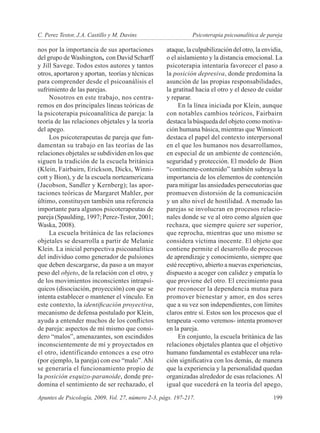 C. Perez Testor, J.A. Castillo y M. Davins	                    Psicoterapia psicoanalítica de pareja

nos por la importancia de sus aportaciones           ataque, la culpabilización del otro, la envidia,
del grupo de Washington, con David Scharff           o el aislamiento y la distancia emocional. La
y Jill Savege. Todos estos autores y tantos          psicoterapia intentaría favorecer el paso a
otros, aportaron y aportan, teorías y técnicas       la posición depresiva, donde predomina la
para comprender desde el psicoanálisis el            asunción de las propias responsabilidades,
sufrimiento de las parejas.                          la gratitud hacia el otro y el deseo de cuidar
     Nosotros en este trabajo, nos centra-           y reparar.
remos en dos principales líneas teóricas de               En la línea iniciada por Klein, aunque
la psicoterapia psicoanalítica de pareja: la         con notables cambios teóricos, Fairbairn
teoría de las relaciones objetales y la teoría       destaca la búsqueda del objeto como motiva-
del apego.                                           ción humana básica, mientras que Winnicott
     Los psicoterapeutas de pareja que fun-          destaca el papel del contexto interpersonal
damentan su trabajo en las teorías de las            en el que los humanos nos desarrollamos,
relaciones objetales se subdividen en los que        en especial de un ambiente de contención,
siguen la tradición de la escuela británica          seguridad y protección. El modelo de Bion
(Klein, Fairbairn, Erickson, Dicks, Winni-           “continente-contenido” también subraya la
cott y Bion), y de la escuela norteamericana         importancia de los elementos de contención
(Jacobson, Sandler y Kernberg); las apor-            para mitigar las ansiedades persecutorias que
taciones teóricas de Margaret Mahler, por            promueven distorsión de la comunicación
último, constituyen también una referencia           y un alto nivel de hostilidad. A menudo las
importante para algunos psicoterapeutas de           parejas se involucran en procesos relacio-
pareja (Spaulding, 1997; Perez-Testor, 2001;         nales donde se ve al otro como alguien que
Waska, 2008).                                        rechaza, que siempre quiere ser superior,
     La escuela británica de las relaciones          que reprocha, mientras que uno mismo se
objetales se desarrolla a partir de Melanie          considera víctima inocente. El objeto que
Klein. La inicial perspectiva psicoanalítica         contiene permite el desarrollo de procesos
del individuo como generador de pulsiones            de aprendizaje y conocimiento, siempre que
que deben descargarse, da paso a un mayor            esté receptivo, abierto a nuevas experiencias,
peso del objeto, de la relación con el otro, y       dispuesto a acoger con calidez y empatía lo
de los movimientos inconscientes intrapsí-           que proviene del otro. El crecimiento pasa
quicos (disociación, proyección) con que se          por reconocer la dependencia mutua para
intenta establecer o mantener el vínculo. En         promover bienestar y amor, en dos seres
este contexto, la identificación proyectiva,         que a su vez son independientes, con límites
mecanismo de defensa postulado por Klein,            claros entre sí. Estos son los procesos que el
ayuda a entender muchos de los conflictos            terapeuta -como veremos- intenta promover
de pareja: aspectos de mí mismo que consi-           en la pareja.
dero “malos”, amenazantes, son escindidos                 En conjunto, la escuela británica de las
inconscientemente de mí y proyectados en             relaciones objetales plantea que el objetivo
el otro, identificando entonces a ese otro           humano fundamental es establecer una rela-
(por ejemplo, la pareja) con eso “malo”. Ahí         ción significativa con los demás, de manera
se generaría el funcionamiento propio de             que la experiencia y la personalidad quedan
la posición esquizo-paranoide, donde pre-            organizadas alrededor de esas relaciones. Al
domina el sentimiento de ser rechazado, el           igual que sucederá en la teoría del apego,
Apuntes de Psicología, 2009, Vol. 27, número 2-3, págs. 197-217. 	                               199
 